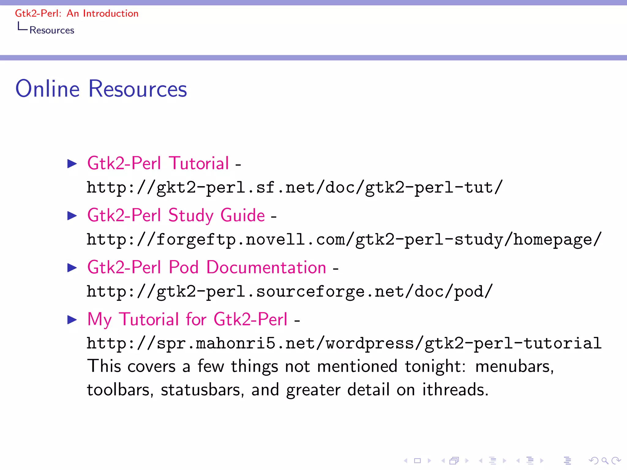 Gtk2-Perl: An Introduction
   Resources




Online Resources

          ◮    Gtk2-Perl Tutorial -
               http://gkt2-perl.sf.net/doc/gtk2-perl-tut/
          ◮    Gtk2-Perl Study Guide -
               http://forgeftp.novell.com/gtk2-perl-study/homepage/
          ◮    Gtk2-Perl Pod Documentation -
               http://gtk2-perl.sourceforge.net/doc/pod/
          ◮    My Tutorial for Gtk2-Perl -
               http://spr.mahonri5.net/wordpress/gtk2-perl-tutorial
               This covers a few things not mentioned tonight: menubars,
               toolbars, statusbars, and greater detail on ithreads.
 