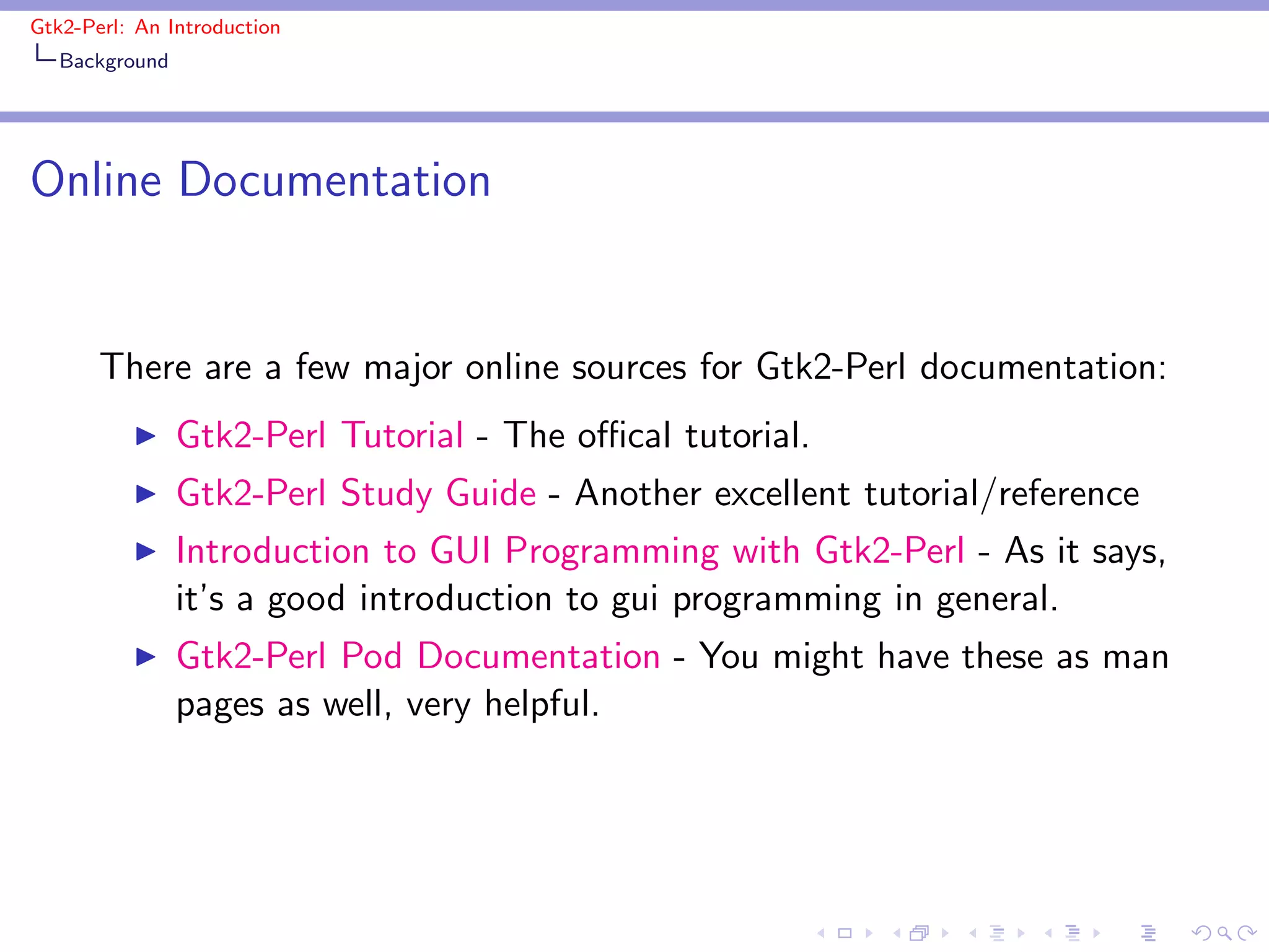 Gtk2-Perl: An Introduction
   Background




Online Documentation


       There are a few major online sources for Gtk2-Perl documentation:
          ◮     Gtk2-Perl Tutorial - The oﬃcal tutorial.
          ◮     Gtk2-Perl Study Guide - Another excellent tutorial/reference
          ◮     Introduction to GUI Programming with Gtk2-Perl - As it says,
                it’s a good introduction to gui programming in general.
          ◮     Gtk2-Perl Pod Documentation - You might have these as man
                pages as well, very helpful.
 