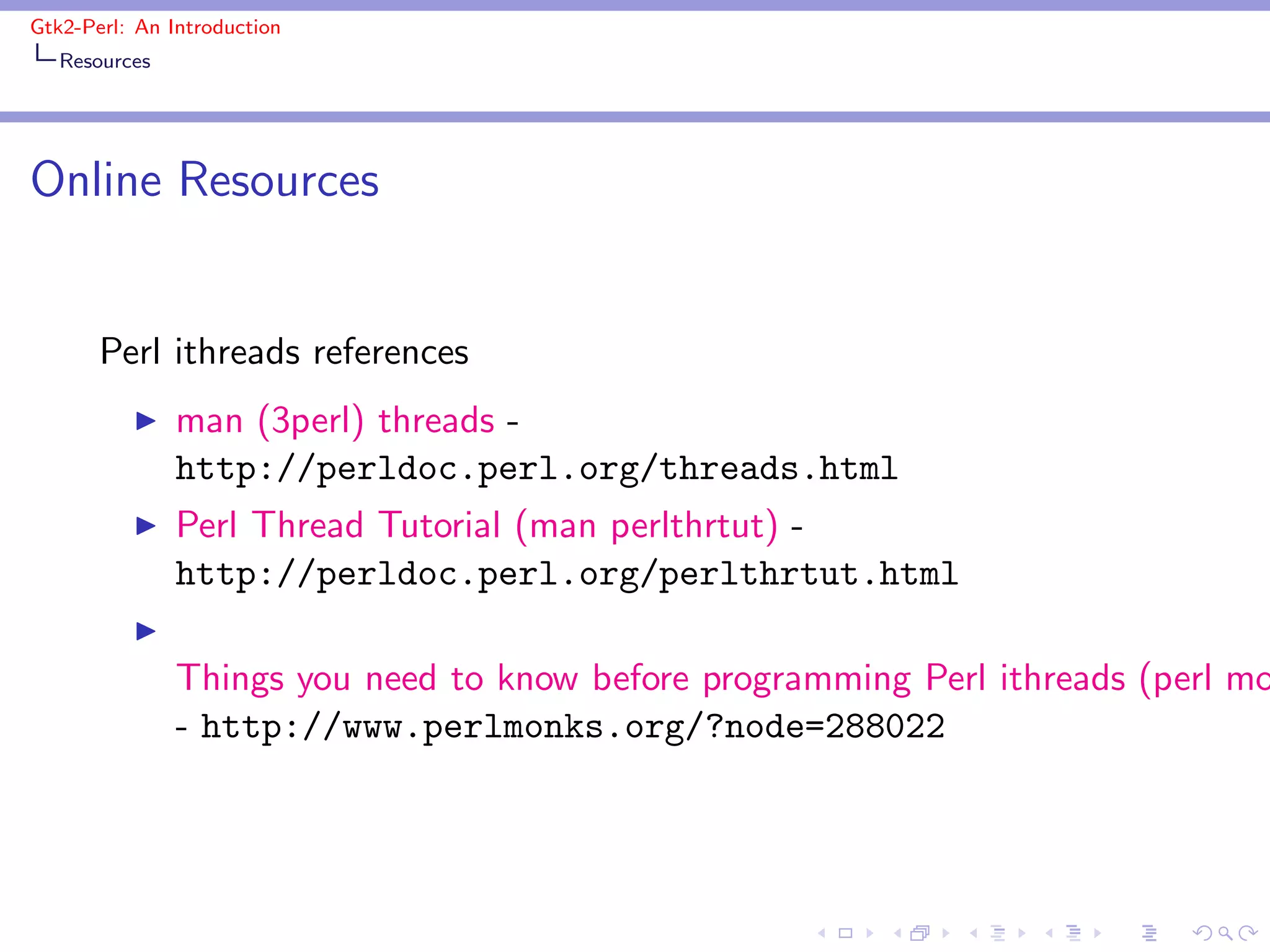 Gtk2-Perl: An Introduction
   Resources




Online Resources


       Perl ithreads references
          ◮    man (3perl) threads -
               http://perldoc.perl.org/threads.html
          ◮    Perl Thread Tutorial (man perlthrtut) -
               http://perldoc.perl.org/perlthrtut.html
          ◮
               Things you need to know before programming Perl ithreads (perl mo
               - http://www.perlmonks.org/?node=288022
 