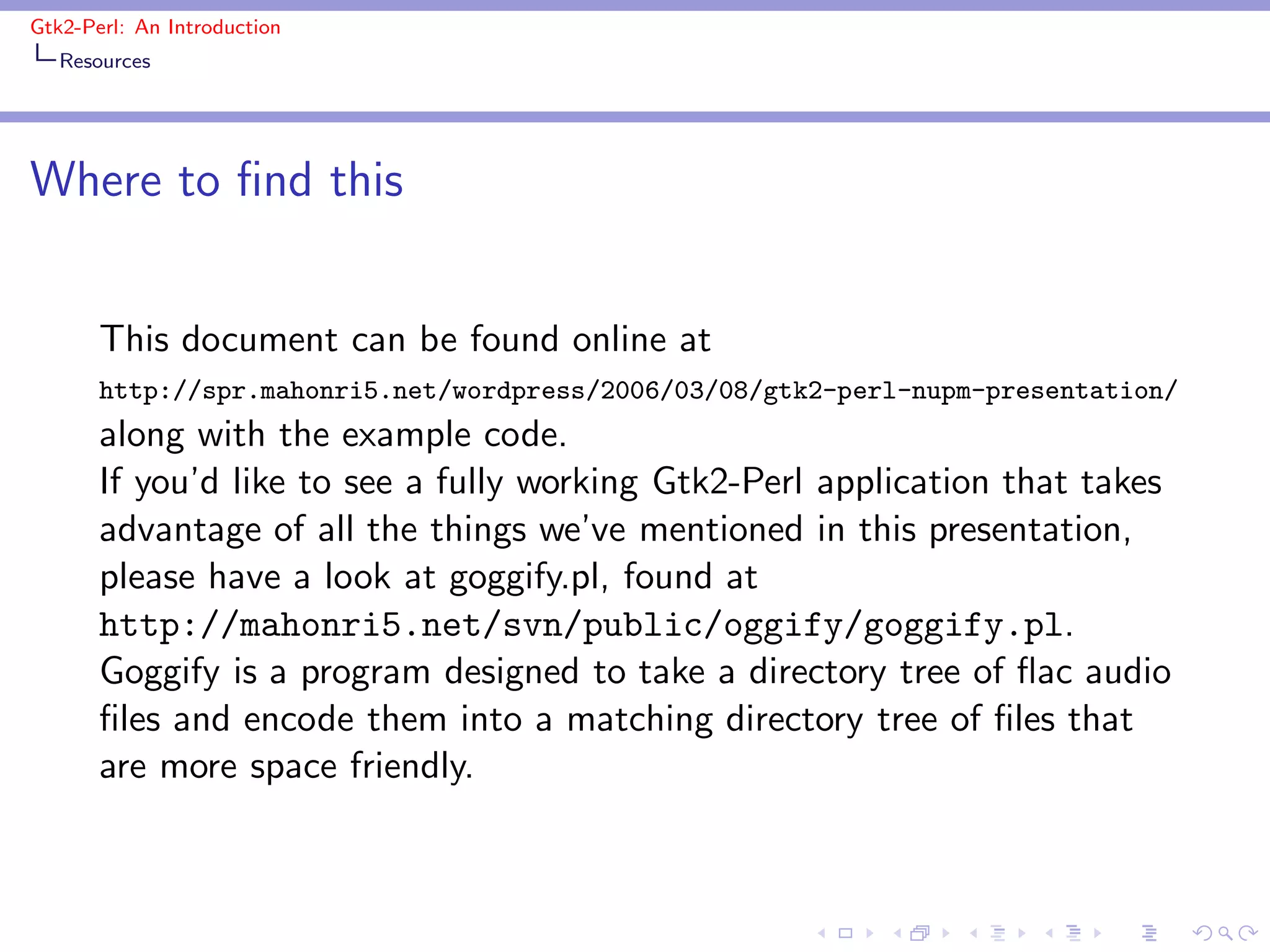 Gtk2-Perl: An Introduction
   Resources




Where to ﬁnd this


       This document can be found online at
       http://spr.mahonri5.net/wordpress/2006/03/08/gtk2-perl-nupm-presentation/
       along with the example code.
       If you’d like to see a fully working Gtk2-Perl application that takes
       advantage of all the things we’ve mentioned in this presentation,
       please have a look at goggify.pl, found at
       http://mahonri5.net/svn/public/oggify/goggify.pl.
       Goggify is a program designed to take a directory tree of ﬂac audio
       ﬁles and encode them into a matching directory tree of ﬁles that
       are more space friendly.
 