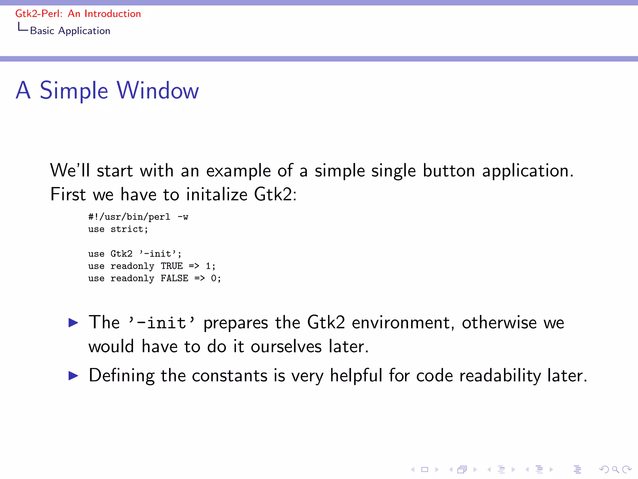 Gtk2-Perl: An Introduction
   Basic Application




A Simple Window


       We’ll start with an example of a simple single button application.
       First we have to initalize Gtk2:
               #!/usr/bin/perl -w
               use strict;

               use Gtk2 ’-init’;
               use readonly TRUE => 1;
               use readonly FALSE => 0;



          ◮    The ’-init’ prepares the Gtk2 environment, otherwise we
               would have to do it ourselves later.
          ◮    Deﬁning the constants is very helpful for code readability later.
 