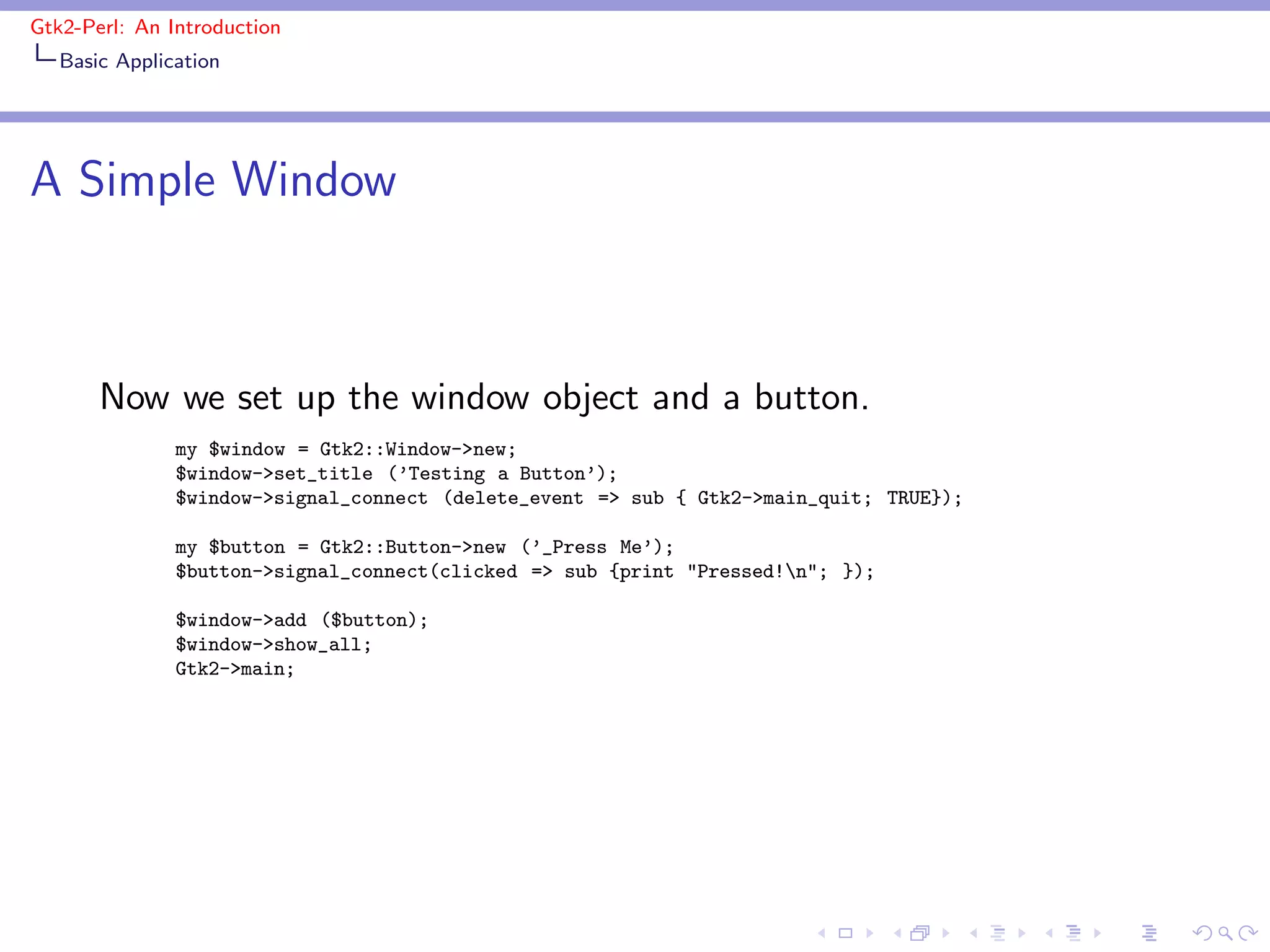 Gtk2-Perl: An Introduction
   Basic Application




A Simple Window



       Now we set up the window object and a button.
               my $window = Gtk2::Window->new;
               $window->set_title (’Testing a Button’);
               $window->signal_connect (delete_event => sub { Gtk2->main_quit; TRUE});

               my $button = Gtk2::Button->new (’_Press Me’);
               $button->signal_connect(clicked => sub {print "Pressed!n"; });

               $window->add ($button);
               $window->show_all;
               Gtk2->main;
 