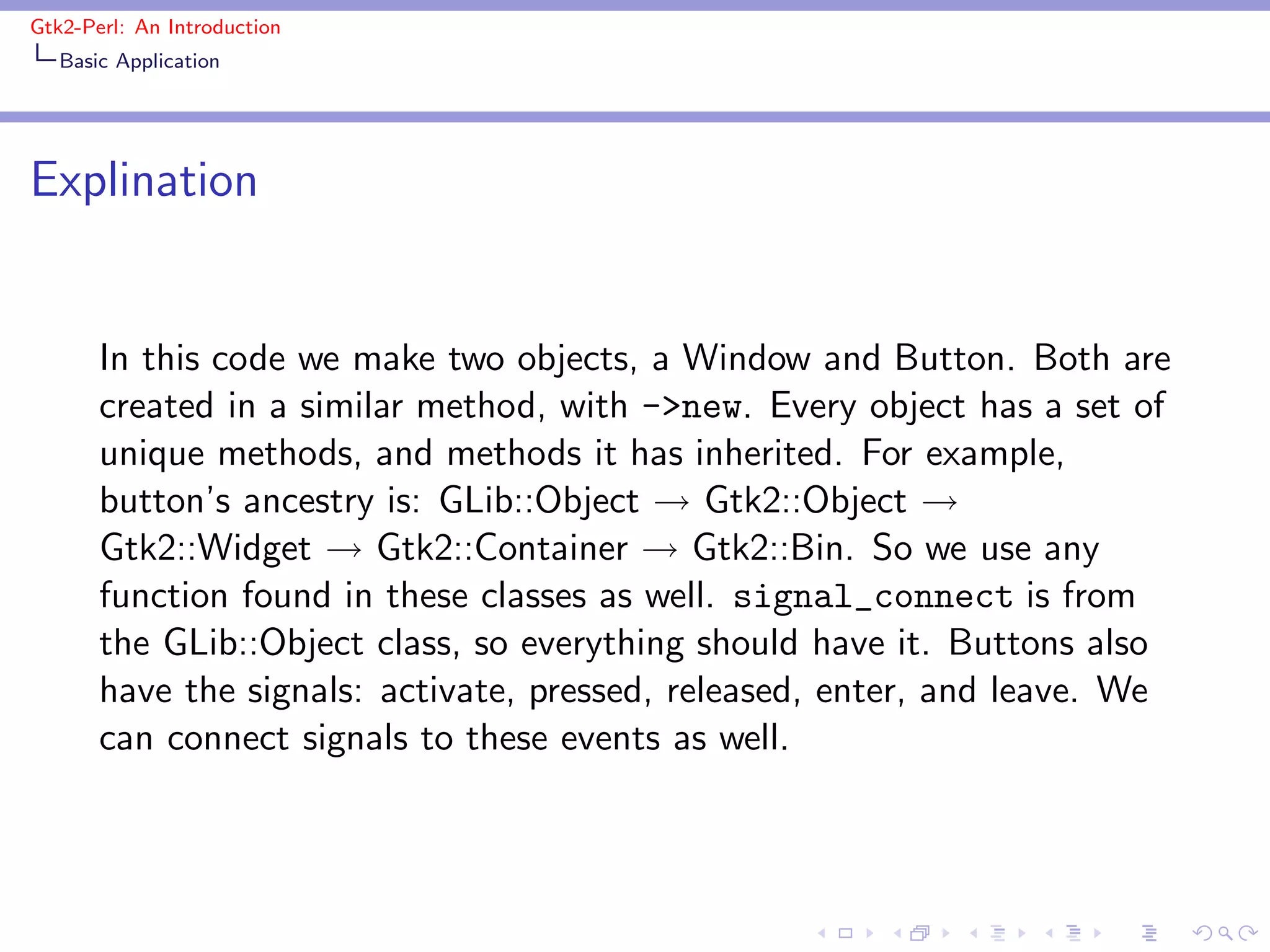 Gtk2-Perl: An Introduction
   Basic Application




Explination


       In this code we make two objects, a Window and Button. Both are
       created in a similar method, with ->new. Every object has a set of
       unique methods, and methods it has inherited. For example,
       button’s ancestry is: GLib::Object → Gtk2::Object →
       Gtk2::Widget → Gtk2::Container → Gtk2::Bin. So we use any
       function found in these classes as well. signal_connect is from
       the GLib::Object class, so everything should have it. Buttons also
       have the signals: activate, pressed, released, enter, and leave. We
       can connect signals to these events as well.
 