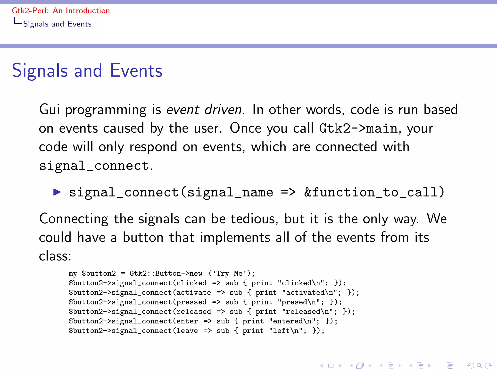 Gtk2-Perl: An Introduction
   Signals and Events




Signals and Events
       Gui programming is event driven. In other words, code is run based
       on events caused by the user. Once you call Gtk2->main, your
       code will only respond on events, which are connected with
       signal_connect.
          ◮    signal_connect(signal_name => &function_to_call)
       Connecting the signals can be tedious, but it is the only way. We
       could have a button that implements all of the events from its
       class:
               my $button2 = Gtk2::Button->new (’Try Me’);
               $button2->signal_connect(clicked => sub { print "clickedn"; });
               $button2->signal_connect(activate => sub { print "activatedn"; });
               $button2->signal_connect(pressed => sub { print "presedn"; });
               $button2->signal_connect(released => sub { print "releasedn"; });
               $button2->signal_connect(enter => sub { print "enteredn"; });
               $button2->signal_connect(leave => sub { print "leftn"; });
 