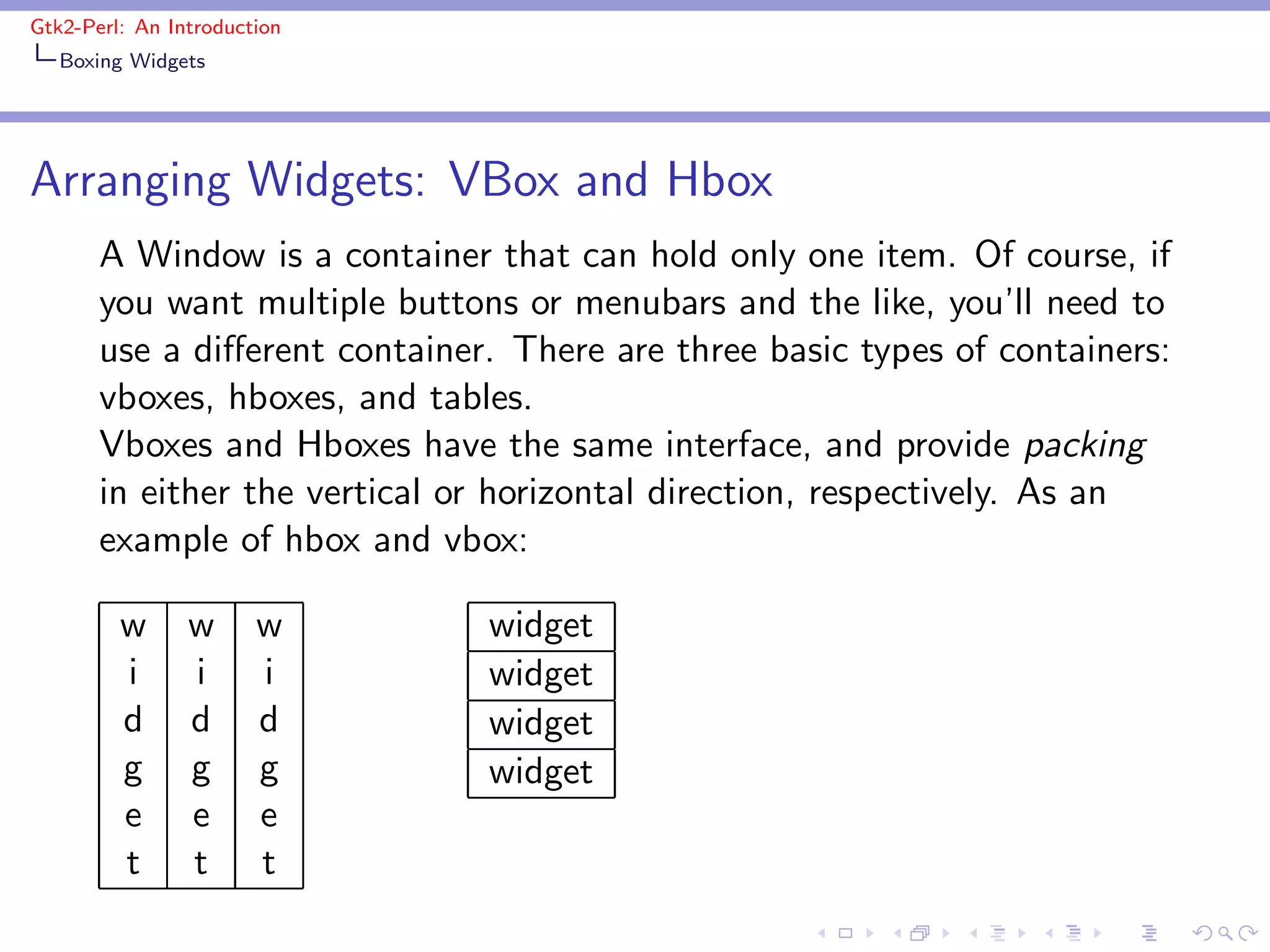 Gtk2-Perl: An Introduction
   Boxing Widgets




Arranging Widgets: VBox and Hbox
       A Window is a container that can hold only one item. Of course, if
       you want multiple buttons or menubars and the like, you’ll need to
       use a diﬀerent container. There are three basic types of containers:
       vboxes, hboxes, and tables.
       Vboxes and Hboxes have the same interface, and provide packing
       in either the vertical or horizontal direction, respectively. As an
       example of hbox and vbox:

         w      w      w       widget
         i      i      i       widget
         d      d      d       widget
         g      g      g       widget
         e      e      e
         t      t      t
 