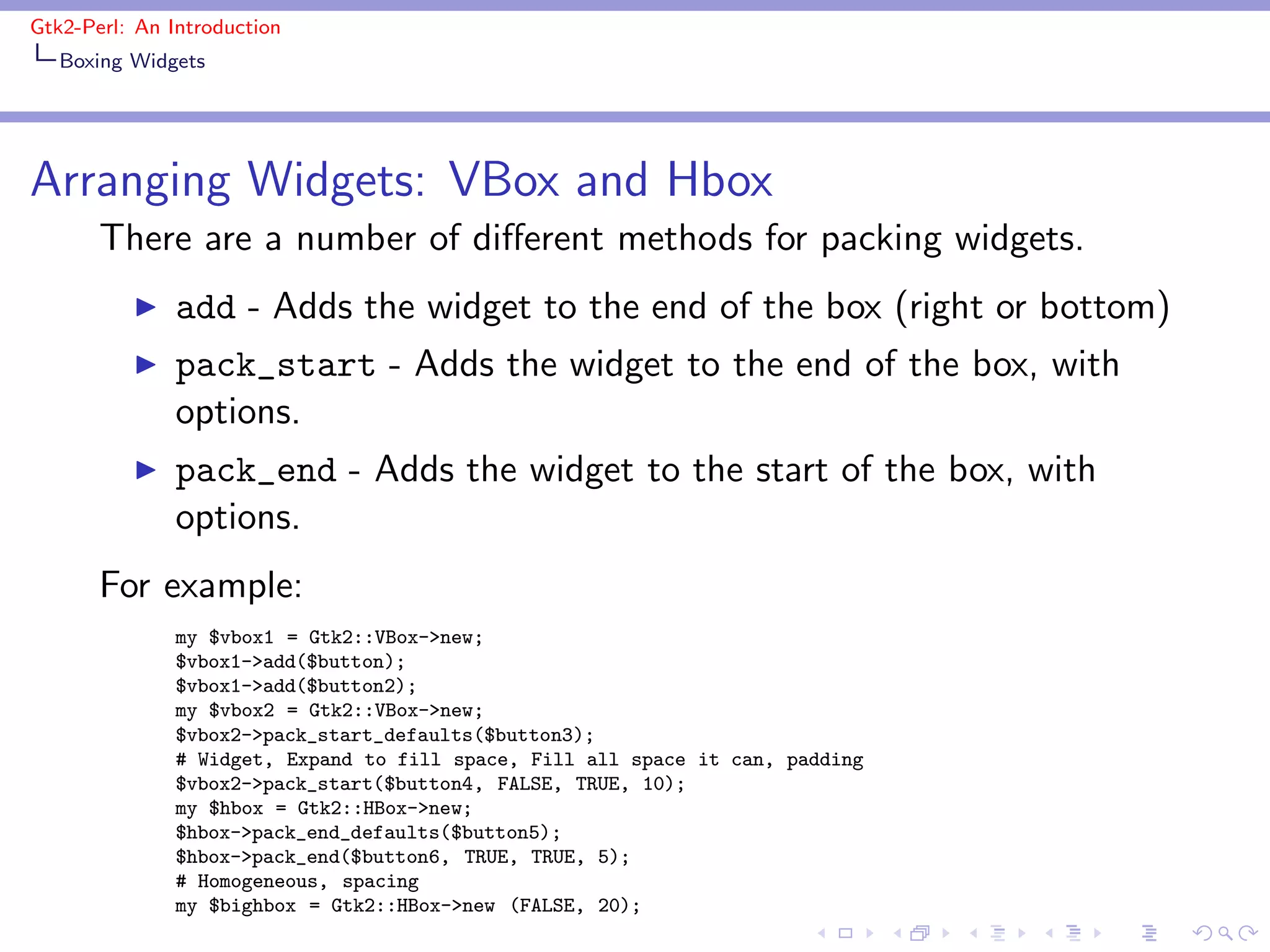 Gtk2-Perl: An Introduction
   Boxing Widgets




Arranging Widgets: VBox and Hbox
       There are a number of diﬀerent methods for packing widgets.
          ◮    add - Adds the widget to the end of the box (right or bottom)
          ◮    pack_start - Adds the widget to the end of the box, with
               options.
          ◮    pack_end - Adds the widget to the start of the box, with
               options.
       For example:
               my $vbox1 = Gtk2::VBox->new;
               $vbox1->add($button);
               $vbox1->add($button2);
               my $vbox2 = Gtk2::VBox->new;
               $vbox2->pack_start_defaults($button3);
               # Widget, Expand to fill space, Fill all space it can, padding
               $vbox2->pack_start($button4, FALSE, TRUE, 10);
               my $hbox = Gtk2::HBox->new;
               $hbox->pack_end_defaults($button5);
               $hbox->pack_end($button6, TRUE, TRUE, 5);
               # Homogeneous, spacing
               my $bighbox = Gtk2::HBox->new (FALSE, 20);
 