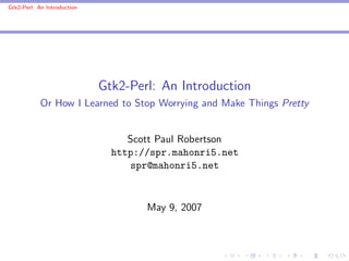 Gtk2-Perl: An Introduction




                             Gtk2-Perl: An Introduction
            Or How I Learned to Stop Worrying and Make Things Pretty


                                  Scott Paul Robertson
                               http://spr.mahonri5.net
                                   spr@mahonri5.net



                                     May 9, 2007
 