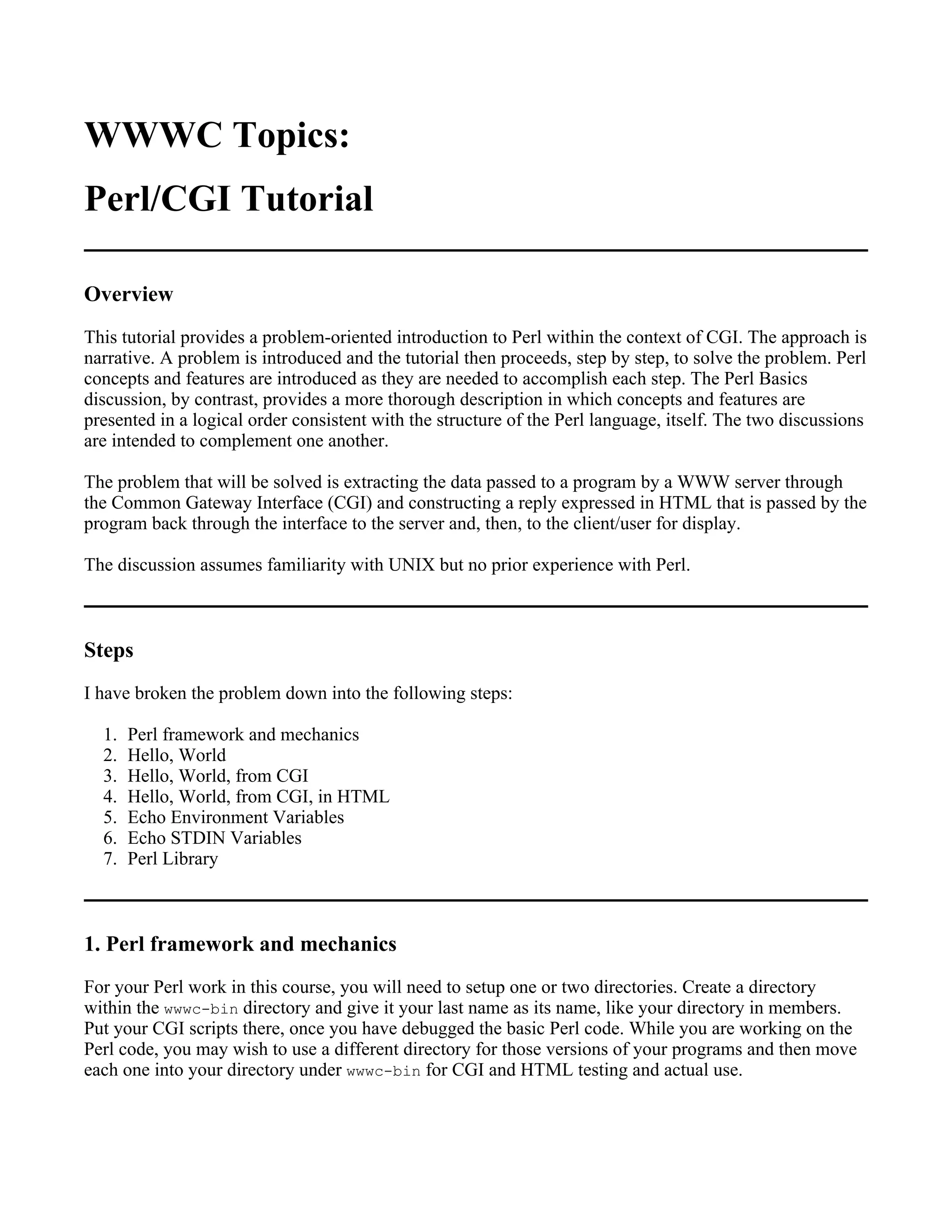 WWWC Topics:
Perl/CGI Tutorial

Overview
This tutorial provides a problem-oriented introduction to Perl within the context of CGI. The approach is
narrative. A problem is introduced and the tutorial then proceeds, step by step, to solve the problem. Perl
concepts and features are introduced as they are needed to accomplish each step. The Perl Basics
discussion, by contrast, provides a more thorough description in which concepts and features are
presented in a logical order consistent with the structure of the Perl language, itself. The two discussions
are intended to complement one another.

The problem that will be solved is extracting the data passed to a program by a WWW server through
the Common Gateway Interface (CGI) and constructing a reply expressed in HTML that is passed by the
program back through the interface to the server and, then, to the client/user for display.

The discussion assumes familiarity with UNIX but no prior experience with Perl.



Steps
I have broken the problem down into the following steps:

  1.   Perl framework and mechanics
  2.   Hello, World
  3.   Hello, World, from CGI
  4.   Hello, World, from CGI, in HTML
  5.   Echo Environment Variables
  6.   Echo STDIN Variables
  7.   Perl Library



1. Perl framework and mechanics
For your Perl work in this course, you will need to setup one or two directories. Create a directory
within the wwwc-bin directory and give it your last name as its name, like your directory in members.
Put your CGI scripts there, once you have debugged the basic Perl code. While you are working on the
Perl code, you may wish to use a different directory for those versions of your programs and then move
each one into your directory under wwwc-bin for CGI and HTML testing and actual use.
 