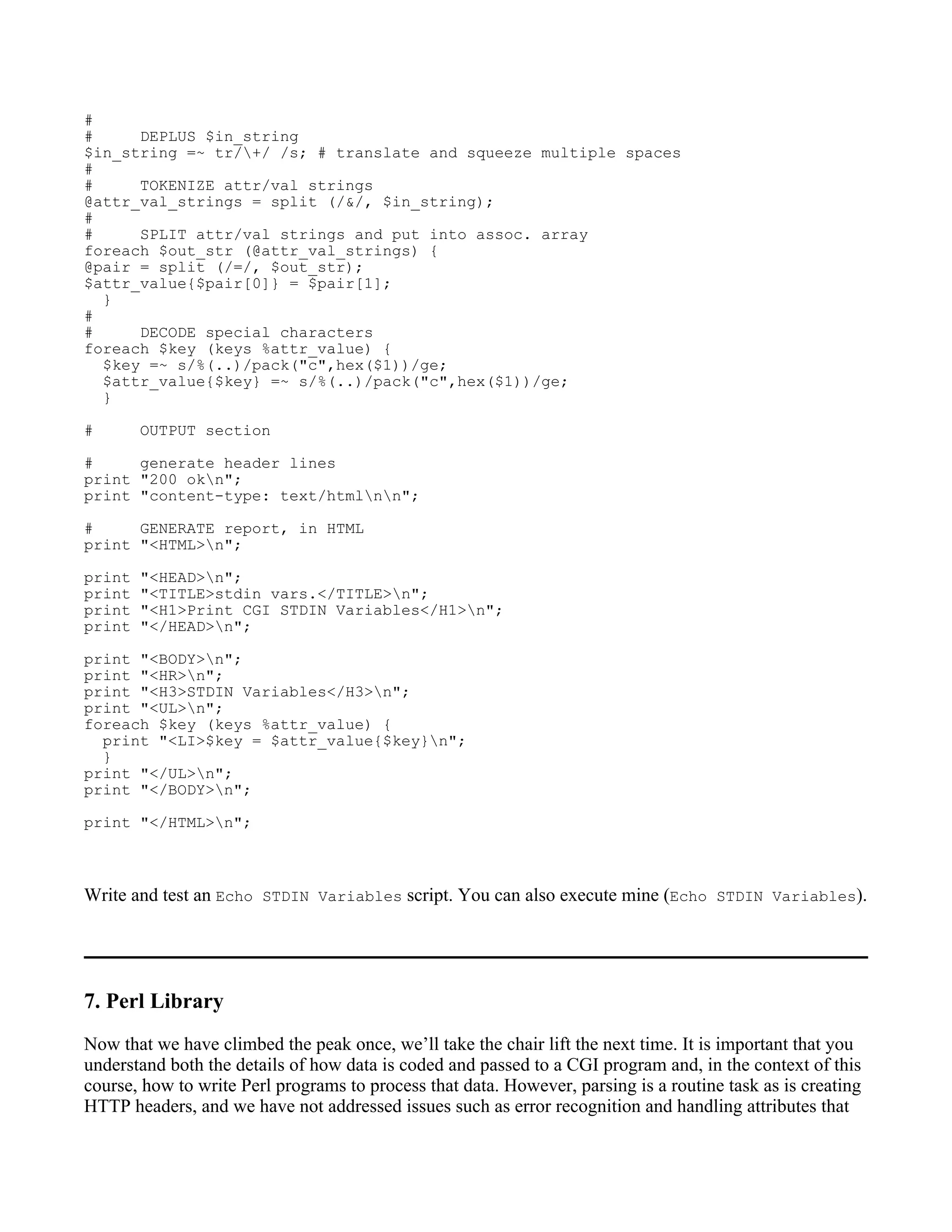 #
#     DEPLUS $in_string
$in_string =~ tr/+/ /s; # translate and squeeze multiple spaces
#
#     TOKENIZE attr/val strings
@attr_val_strings = split (/&/, $in_string);
#
#     SPLIT attr/val strings and put into assoc. array
foreach $out_str (@attr_val_strings) {
@pair = split (/=/, $out_str);
$attr_value{$pair[0]} = $pair[1];
  }
#
#     DECODE special characters
foreach $key (keys %attr_value) {
  $key =~ s/%(..)/pack("c",hex($1))/ge;
  $attr_value{$key} =~ s/%(..)/pack("c",hex($1))/ge;
  }

#       OUTPUT section

#     generate header lines
print "200 okn";
print "content-type: text/htmlnn";

#     GENERATE report, in HTML
print "<HTML>n";

print   "<HEAD>n";
print   "<TITLE>stdin vars.</TITLE>n";
print   "<H1>Print CGI STDIN Variables</H1>n";
print   "</HEAD>n";

print "<BODY>n";
print "<HR>n";
print "<H3>STDIN Variables</H3>n";
print "<UL>n";
foreach $key (keys %attr_value) {
  print "<LI>$key = $attr_value{$key}n";
  }
print "</UL>n";
print "</BODY>n";

print "</HTML>n";



Write and test an Echo STDIN Variables script. You can also execute mine (Echo STDIN Variables).




7. Perl Library
Now that we have climbed the peak once, we’ll take the chair lift the next time. It is important that you
understand both the details of how data is coded and passed to a CGI program and, in the context of this
course, how to write Perl programs to process that data. However, parsing is a routine task as is creating
HTTP headers, and we have not addressed issues such as error recognition and handling attributes that
 