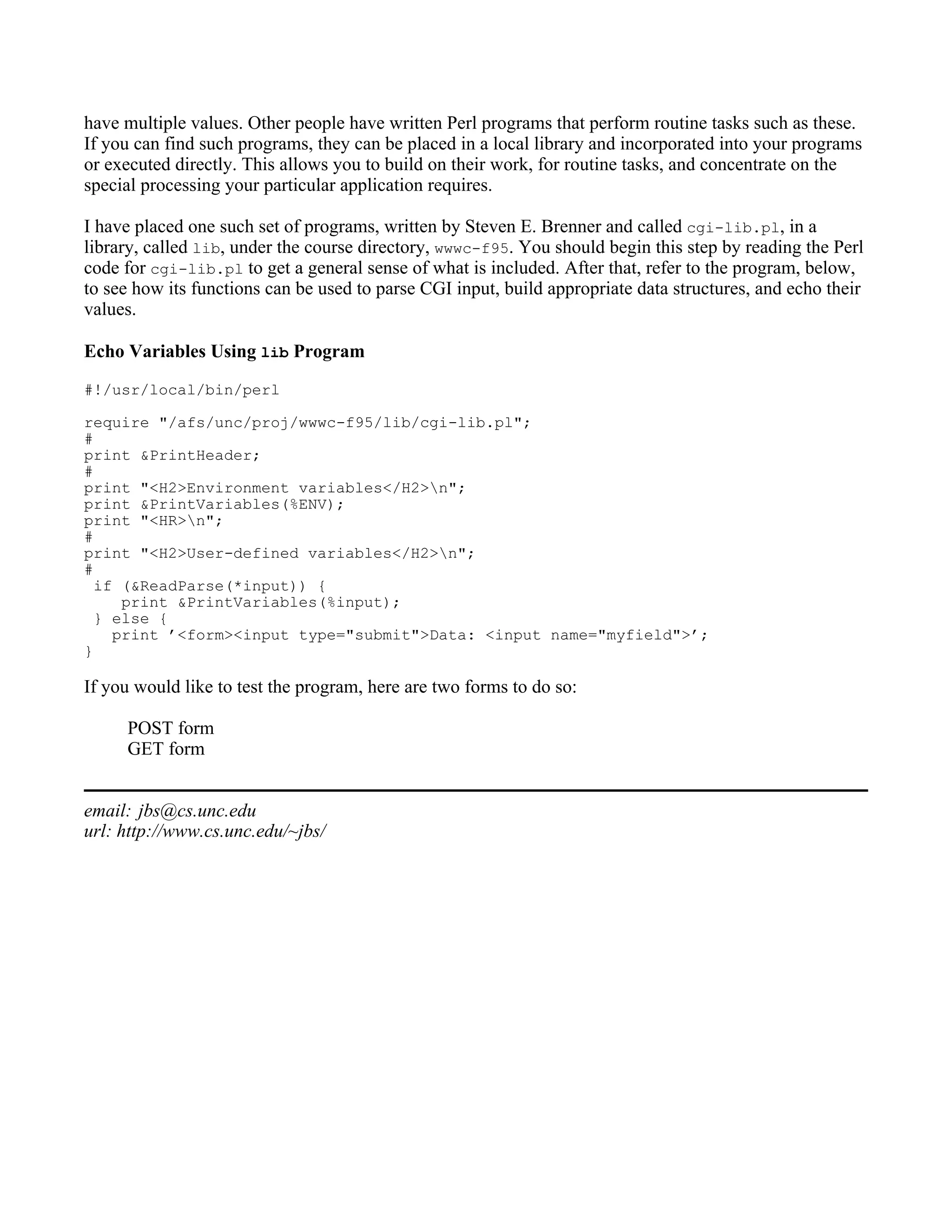 have multiple values. Other people have written Perl programs that perform routine tasks such as these.
If you can find such programs, they can be placed in a local library and incorporated into your programs
or executed directly. This allows you to build on their work, for routine tasks, and concentrate on the
special processing your particular application requires.

I have placed one such set of programs, written by Steven E. Brenner and called cgi-lib.pl, in a
library, called lib, under the course directory, wwwc-f95. You should begin this step by reading the Perl
code for cgi-lib.pl to get a general sense of what is included. After that, refer to the program, below,
to see how its functions can be used to parse CGI input, build appropriate data structures, and echo their
values.

Echo Variables Using lib Program
#!/usr/local/bin/perl

require "/afs/unc/proj/wwwc-f95/lib/cgi-lib.pl";
#
print &PrintHeader;
#
print "<H2>Environment variables</H2>n";
print &PrintVariables(%ENV);
print "<HR>n";
#
print "<H2>User-defined variables</H2>n";
#
  if (&ReadParse(*input)) {
     print &PrintVariables(%input);
  } else {
    print ’<form><input type="submit">Data: <input name="myfield">’;
}

If you would like to test the program, here are two forms to do so:

     POST form
     GET form


email: jbs@cs.unc.edu
url: http://www.cs.unc.edu/~jbs/
 
