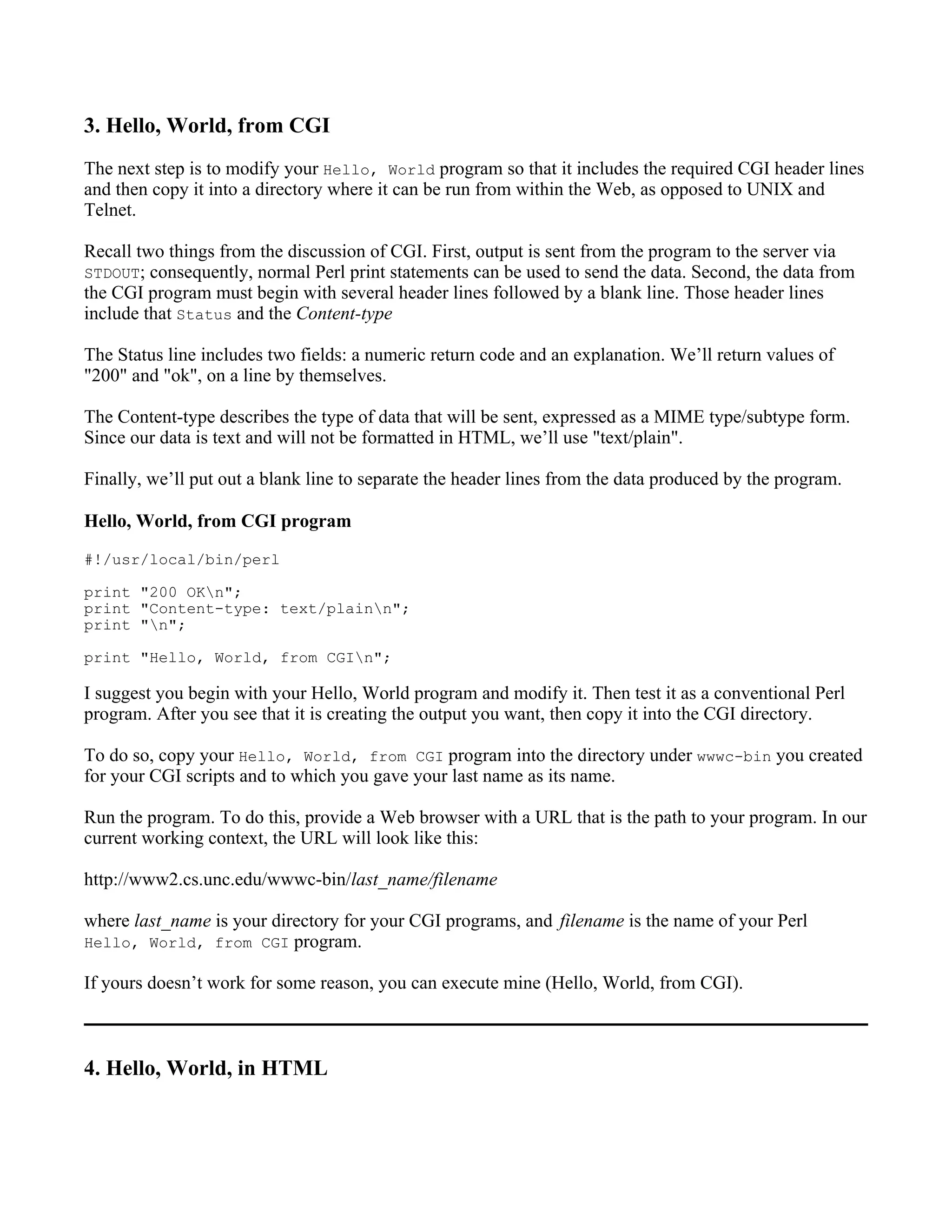 3. Hello, World, from CGI
The next step is to modify your Hello, World program so that it includes the required CGI header lines
and then copy it into a directory where it can be run from within the Web, as opposed to UNIX and
Telnet.

Recall two things from the discussion of CGI. First, output is sent from the program to the server via
STDOUT; consequently, normal Perl print statements can be used to send the data. Second, the data from
the CGI program must begin with several header lines followed by a blank line. Those header lines
include that Status and the Content-type

The Status line includes two fields: a numeric return code and an explanation. We’ll return values of
"200" and "ok", on a line by themselves.

The Content-type describes the type of data that will be sent, expressed as a MIME type/subtype form.
Since our data is text and will not be formatted in HTML, we’ll use "text/plain".

Finally, we’ll put out a blank line to separate the header lines from the data produced by the program.

Hello, World, from CGI program
#!/usr/local/bin/perl

print "200 OKn";
print "Content-type: text/plainn";
print "n";

print "Hello, World, from CGIn";

I suggest you begin with your Hello, World program and modify it. Then test it as a conventional Perl
program. After you see that it is creating the output you want, then copy it into the CGI directory.

To do so, copy your Hello, World, from CGI program into the directory under wwwc-bin you created
for your CGI scripts and to which you gave your last name as its name.

Run the program. To do this, provide a Web browser with a URL that is the path to your program. In our
current working context, the URL will look like this:

http://www2.cs.unc.edu/wwwc-bin/last_name/filename

where last_name is your directory for your CGI programs, and filename is the name of your Perl
Hello, World, from CGI program.

If yours doesn’t work for some reason, you can execute mine (Hello, World, from CGI).



4. Hello, World, in HTML
 