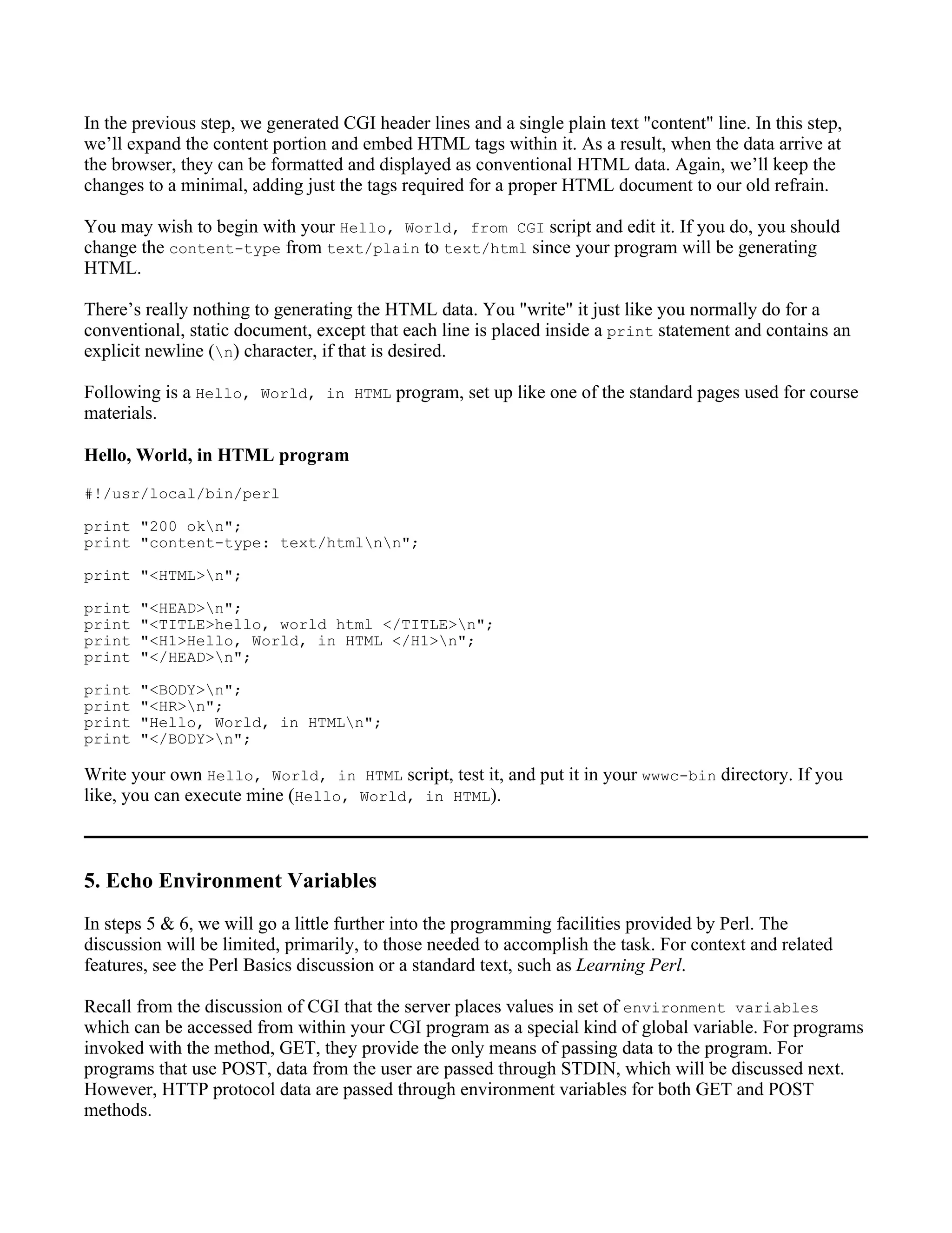 In the previous step, we generated CGI header lines and a single plain text "content" line. In this step,
we’ll expand the content portion and embed HTML tags within it. As a result, when the data arrive at
the browser, they can be formatted and displayed as conventional HTML data. Again, we’ll keep the
changes to a minimal, adding just the tags required for a proper HTML document to our old refrain.

You may wish to begin with your Hello, World, from CGI script and edit it. If you do, you should
change the content-type from text/plain to text/html since your program will be generating
HTML.

There’s really nothing to generating the HTML data. You "write" it just like you normally do for a
conventional, static document, except that each line is placed inside a print statement and contains an
explicit newline (n) character, if that is desired.

Following is a Hello, World, in HTML program, set up like one of the standard pages used for course
materials.

Hello, World, in HTML program
#!/usr/local/bin/perl

print "200 okn";
print "content-type: text/htmlnn";

print "<HTML>n";

print   "<HEAD>n";
print   "<TITLE>hello, world html </TITLE>n";
print   "<H1>Hello, World, in HTML </H1>n";
print   "</HEAD>n";

print   "<BODY>n";
print   "<HR>n";
print   "Hello, World, in HTMLn";
print   "</BODY>n";

Write your own Hello, World, in HTML script, test it, and put it in your wwwc-bin directory. If you
like, you can execute mine (Hello, World, in HTML).



5. Echo Environment Variables
In steps 5 & 6, we will go a little further into the programming facilities provided by Perl. The
discussion will be limited, primarily, to those needed to accomplish the task. For context and related
features, see the Perl Basics discussion or a standard text, such as Learning Perl.

Recall from the discussion of CGI that the server places values in set of environment variables
which can be accessed from within your CGI program as a special kind of global variable. For programs
invoked with the method, GET, they provide the only means of passing data to the program. For
programs that use POST, data from the user are passed through STDIN, which will be discussed next.
However, HTTP protocol data are passed through environment variables for both GET and POST
methods.
 