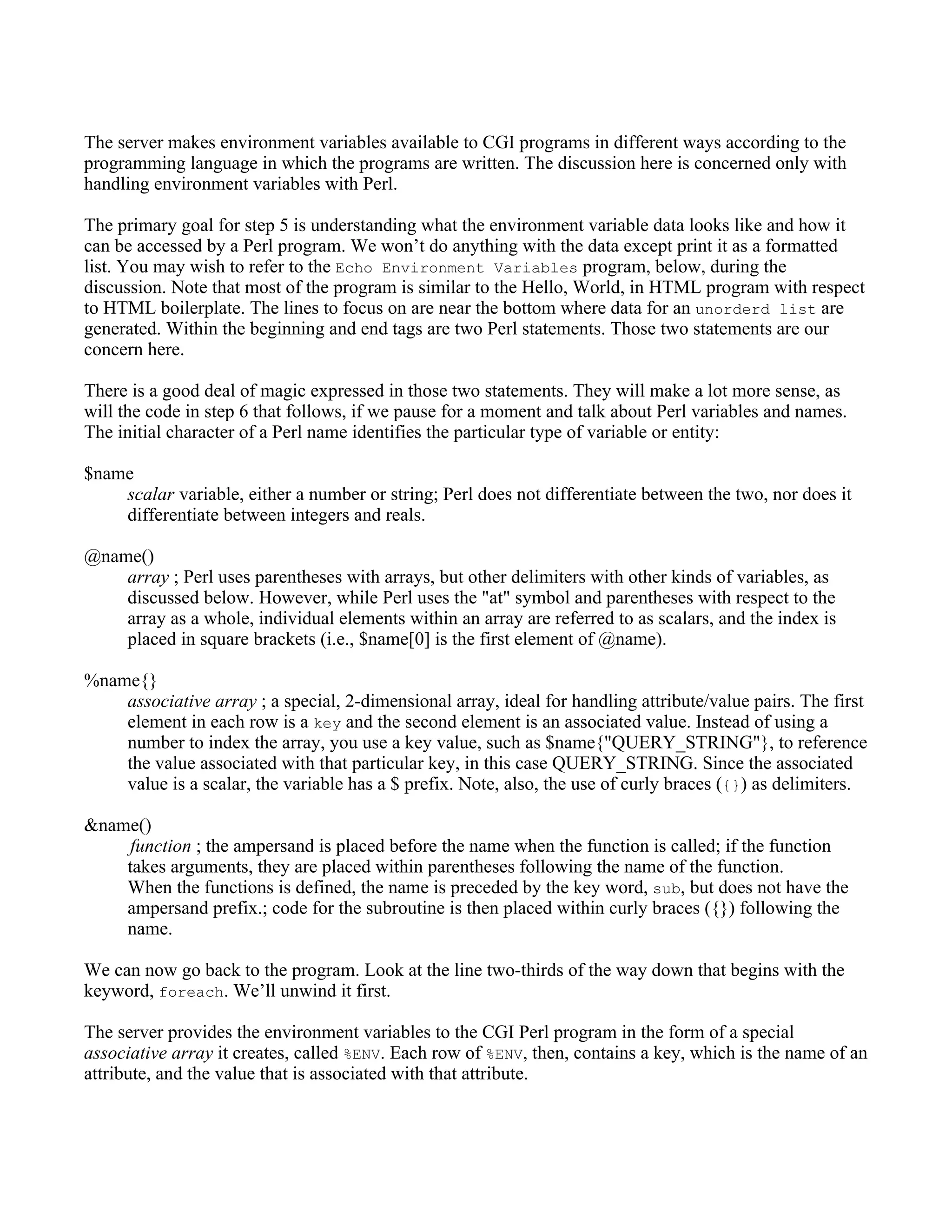 The server makes environment variables available to CGI programs in different ways according to the
programming language in which the programs are written. The discussion here is concerned only with
handling environment variables with Perl.

The primary goal for step 5 is understanding what the environment variable data looks like and how it
can be accessed by a Perl program. We won’t do anything with the data except print it as a formatted
list. You may wish to refer to the Echo Environment Variables program, below, during the
discussion. Note that most of the program is similar to the Hello, World, in HTML program with respect
to HTML boilerplate. The lines to focus on are near the bottom where data for an unorderd list are
generated. Within the beginning and end tags are two Perl statements. Those two statements are our
concern here.

There is a good deal of magic expressed in those two statements. They will make a lot more sense, as
will the code in step 6 that follows, if we pause for a moment and talk about Perl variables and names.
The initial character of a Perl name identifies the particular type of variable or entity:

$name
    scalar variable, either a number or string; Perl does not differentiate between the two, nor does it
    differentiate between integers and reals.

@name()
    array ; Perl uses parentheses with arrays, but other delimiters with other kinds of variables, as
    discussed below. However, while Perl uses the "at" symbol and parentheses with respect to the
    array as a whole, individual elements within an array are referred to as scalars, and the index is
    placed in square brackets (i.e., $name[0] is the first element of @name).

%name{}
    associative array ; a special, 2-dimensional array, ideal for handling attribute/value pairs. The first
    element in each row is a key and the second element is an associated value. Instead of using a
    number to index the array, you use a key value, such as $name{"QUERY_STRING"}, to reference
    the value associated with that particular key, in this case QUERY_STRING. Since the associated
    value is a scalar, the variable has a $ prefix. Note, also, the use of curly braces ({}) as delimiters.

&name()
     function ; the ampersand is placed before the name when the function is called; if the function
    takes arguments, they are placed within parentheses following the name of the function.
    When the functions is defined, the name is preceded by the key word, sub, but does not have the
    ampersand prefix.; code for the subroutine is then placed within curly braces ({}) following the
    name.

We can now go back to the program. Look at the line two-thirds of the way down that begins with the
keyword, foreach. We’ll unwind it first.

The server provides the environment variables to the CGI Perl program in the form of a special
associative array it creates, called %ENV. Each row of %ENV, then, contains a key, which is the name of an
attribute, and the value that is associated with that attribute.
 