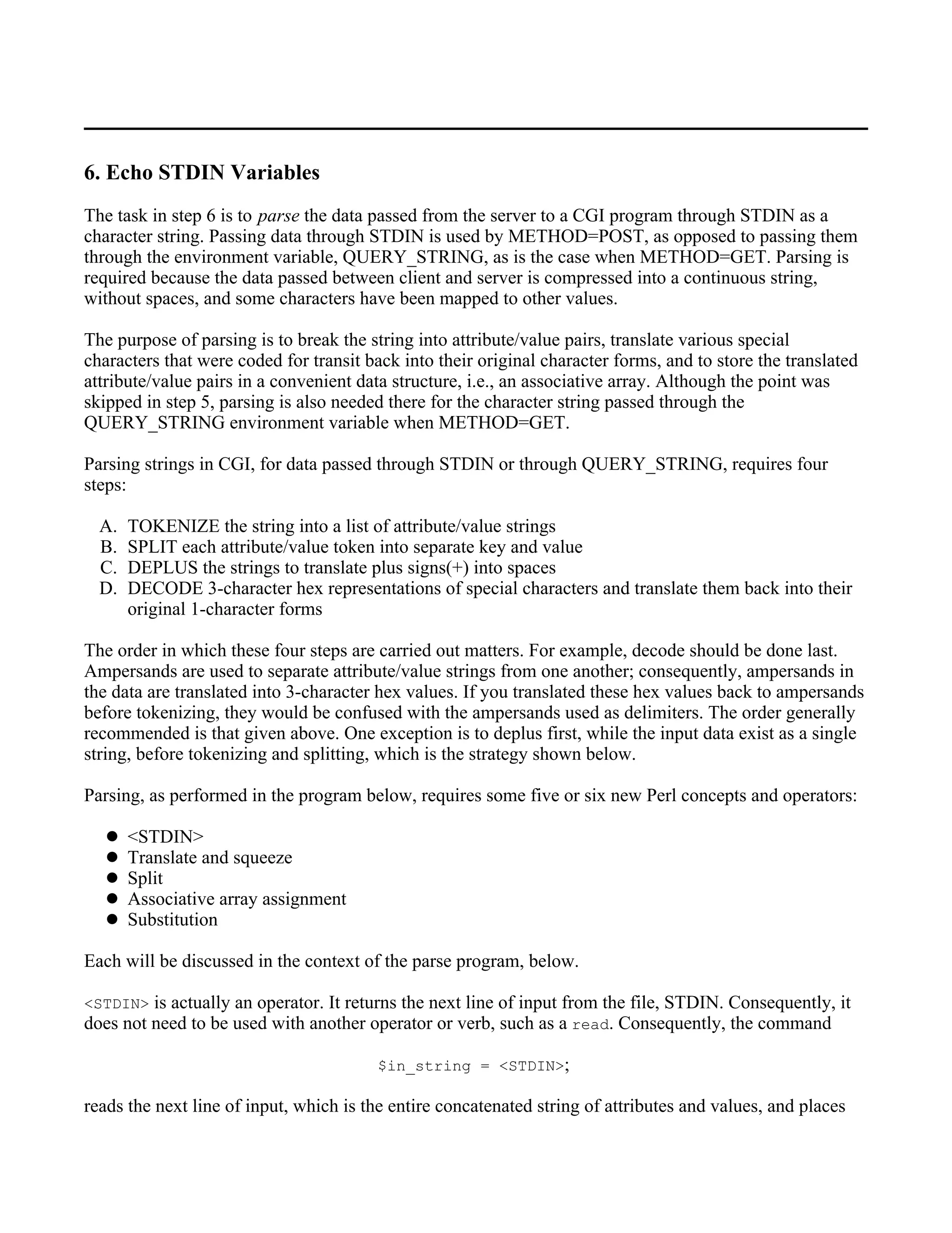 6. Echo STDIN Variables
The task in step 6 is to parse the data passed from the server to a CGI program through STDIN as a
character string. Passing data through STDIN is used by METHOD=POST, as opposed to passing them
through the environment variable, QUERY_STRING, as is the case when METHOD=GET. Parsing is
required because the data passed between client and server is compressed into a continuous string,
without spaces, and some characters have been mapped to other values.

The purpose of parsing is to break the string into attribute/value pairs, translate various special
characters that were coded for transit back into their original character forms, and to store the translated
attribute/value pairs in a convenient data structure, i.e., an associative array. Although the point was
skipped in step 5, parsing is also needed there for the character string passed through the
QUERY_STRING environment variable when METHOD=GET.

Parsing strings in CGI, for data passed through STDIN or through QUERY_STRING, requires four
steps:

  A.   TOKENIZE the string into a list of attribute/value strings
  B.   SPLIT each attribute/value token into separate key and value
  C.   DEPLUS the strings to translate plus signs(+) into spaces
  D.   DECODE 3-character hex representations of special characters and translate them back into their
       original 1-character forms

The order in which these four steps are carried out matters. For example, decode should be done last.
Ampersands are used to separate attribute/value strings from one another; consequently, ampersands in
the data are translated into 3-character hex values. If you translated these hex values back to ampersands
before tokenizing, they would be confused with the ampersands used as delimiters. The order generally
recommended is that given above. One exception is to deplus first, while the input data exist as a single
string, before tokenizing and splitting, which is the strategy shown below.

Parsing, as performed in the program below, requires some five or six new Perl concepts and operators:

       <STDIN>
       Translate and squeeze
       Split
       Associative array assignment
       Substitution

Each will be discussed in the context of the parse program, below.

<STDIN> is actually an operator. It returns the next line of input from the file, STDIN. Consequently, it
does not need to be used with another operator or verb, such as a read. Consequently, the command

                                        $in_string = <STDIN>;

reads the next line of input, which is the entire concatenated string of attributes and values, and places
 