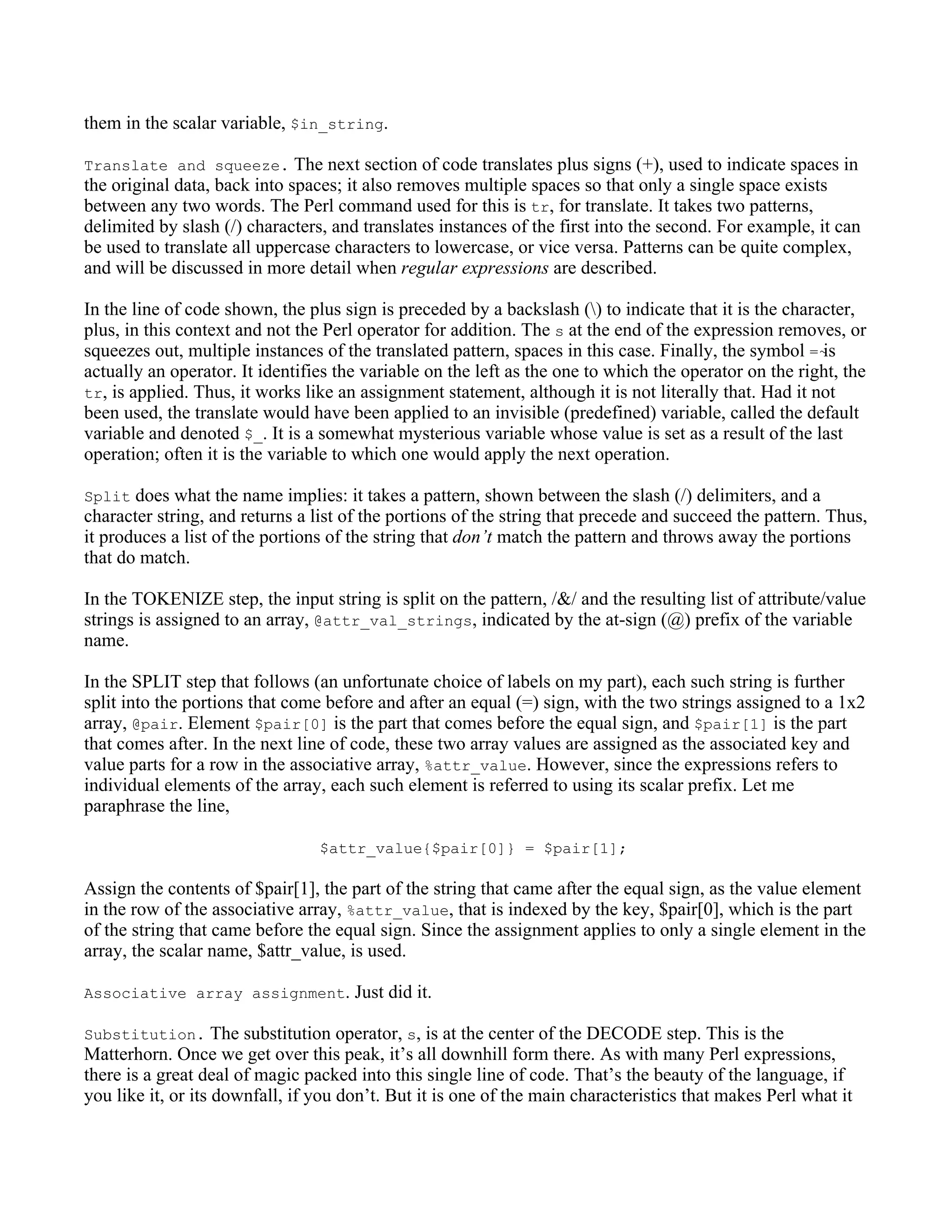 them in the scalar variable, $in_string.

Translate and squeeze. The next section of code translates plus signs (+), used to indicate spaces in
the original data, back into spaces; it also removes multiple spaces so that only a single space exists
between any two words. The Perl command used for this is tr, for translate. It takes two patterns,
delimited by slash (/) characters, and translates instances of the first into the second. For example, it can
be used to translate all uppercase characters to lowercase, or vice versa. Patterns can be quite complex,
and will be discussed in more detail when regular expressions are described.

In the line of code shown, the plus sign is preceded by a backslash () to indicate that it is the character,
plus, in this context and not the Perl operator for addition. The s at the end of the expression removes, or
squeezes out, multiple instances of the translated pattern, spaces in this case. Finally, the symbol =~ is
actually an operator. It identifies the variable on the left as the one to which the operator on the right, the
tr, is applied. Thus, it works like an assignment statement, although it is not literally that. Had it not
been used, the translate would have been applied to an invisible (predefined) variable, called the default
variable and denoted $_. It is a somewhat mysterious variable whose value is set as a result of the last
operation; often it is the variable to which one would apply the next operation.

Split does what the name implies: it takes a pattern, shown between the slash (/) delimiters, and a
character string, and returns a list of the portions of the string that precede and succeed the pattern. Thus,
it produces a list of the portions of the string that don’t match the pattern and throws away the portions
that do match.

In the TOKENIZE step, the input string is split on the pattern, /&/ and the resulting list of attribute/value
strings is assigned to an array, @attr_val_strings, indicated by the at-sign (@) prefix of the variable
name.

In the SPLIT step that follows (an unfortunate choice of labels on my part), each such string is further
split into the portions that come before and after an equal (=) sign, with the two strings assigned to a 1x2
array, @pair. Element $pair[0] is the part that comes before the equal sign, and $pair[1] is the part
that comes after. In the next line of code, these two array values are assigned as the associated key and
value parts for a row in the associative array, %attr_value. However, since the expressions refers to
individual elements of the array, each such element is referred to using its scalar prefix. Let me
paraphrase the line,

                                 $attr_value{$pair[0]} = $pair[1];

Assign the contents of $pair[1], the part of the string that came after the equal sign, as the value element
in the row of the associative array, %attr_value, that is indexed by the key, $pair[0], which is the part
of the string that came before the equal sign. Since the assignment applies to only a single element in the
array, the scalar name, $attr_value, is used.

Associative array assignment. Just did it.

Substitution. The substitution operator, s, is at the center of the DECODE step. This is the
Matterhorn. Once we get over this peak, it’s all downhill form there. As with many Perl expressions,
there is a great deal of magic packed into this single line of code. That’s the beauty of the language, if
you like it, or its downfall, if you don’t. But it is one of the main characteristics that makes Perl what it
 
