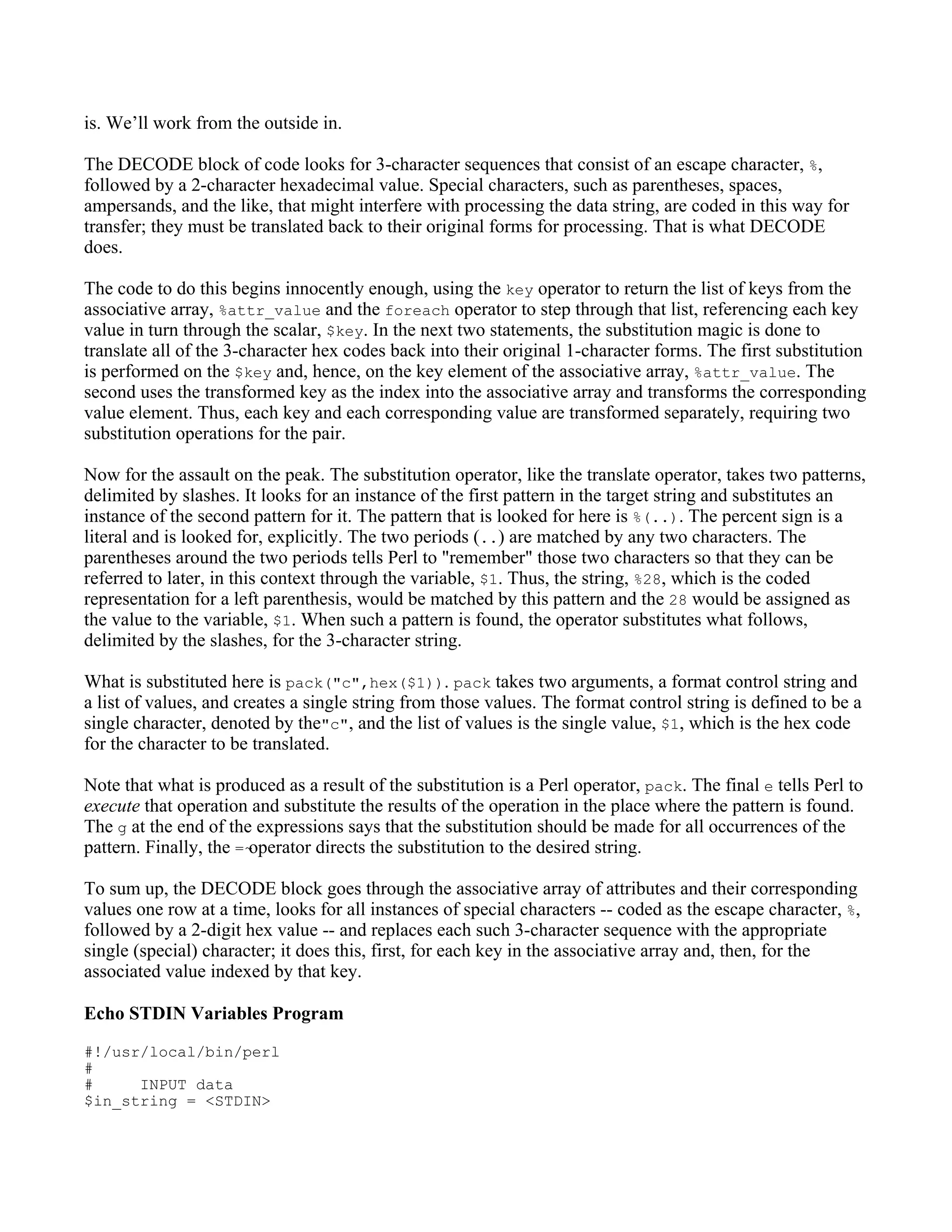 is. We’ll work from the outside in.

The DECODE block of code looks for 3-character sequences that consist of an escape character, %,
followed by a 2-character hexadecimal value. Special characters, such as parentheses, spaces,
ampersands, and the like, that might interfere with processing the data string, are coded in this way for
transfer; they must be translated back to their original forms for processing. That is what DECODE
does.

The code to do this begins innocently enough, using the key operator to return the list of keys from the
associative array, %attr_value and the foreach operator to step through that list, referencing each key
value in turn through the scalar, $key. In the next two statements, the substitution magic is done to
translate all of the 3-character hex codes back into their original 1-character forms. The first substitution
is performed on the $key and, hence, on the key element of the associative array, %attr_value. The
second uses the transformed key as the index into the associative array and transforms the corresponding
value element. Thus, each key and each corresponding value are transformed separately, requiring two
substitution operations for the pair.

Now for the assault on the peak. The substitution operator, like the translate operator, takes two patterns,
delimited by slashes. It looks for an instance of the first pattern in the target string and substitutes an
instance of the second pattern for it. The pattern that is looked for here is %(..). The percent sign is a
literal and is looked for, explicitly. The two periods (..) are matched by any two characters. The
parentheses around the two periods tells Perl to "remember" those two characters so that they can be
referred to later, in this context through the variable, $1. Thus, the string, %28, which is the coded
representation for a left parenthesis, would be matched by this pattern and the 28 would be assigned as
the value to the variable, $1. When such a pattern is found, the operator substitutes what follows,
delimited by the slashes, for the 3-character string.

What is substituted here is pack("c",hex($1)). pack takes two arguments, a format control string and
a list of values, and creates a single string from those values. The format control string is defined to be a
single character, denoted by the"c", and the list of values is the single value, $1, which is the hex code
for the character to be translated.

Note that what is produced as a result of the substitution is a Perl operator, pack. The final e tells Perl to
execute that operation and substitute the results of the operation in the place where the pattern is found.
The g at the end of the expressions says that the substitution should be made for all occurrences of the
pattern. Finally, the =~operator directs the substitution to the desired string.

To sum up, the DECODE block goes through the associative array of attributes and their corresponding
values one row at a time, looks for all instances of special characters -- coded as the escape character, %,
followed by a 2-digit hex value -- and replaces each such 3-character sequence with the appropriate
single (special) character; it does this, first, for each key in the associative array and, then, for the
associated value indexed by that key.

Echo STDIN Variables Program
#!/usr/local/bin/perl
#
#     INPUT data
$in_string = <STDIN>
 