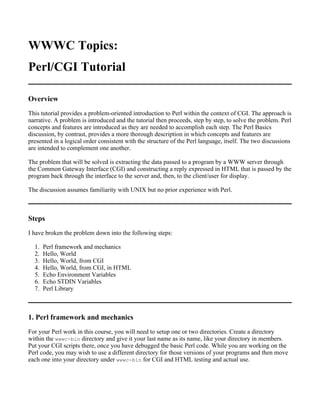 WWWC Topics:
Perl/CGI Tutorial

Overview
This tutorial provides a problem-oriented introduction to Perl within the context of CGI. The approach is
narrative. A problem is introduced and the tutorial then proceeds, step by step, to solve the problem. Perl
concepts and features are introduced as they are needed to accomplish each step. The Perl Basics
discussion, by contrast, provides a more thorough description in which concepts and features are
presented in a logical order consistent with the structure of the Perl language, itself. The two discussions
are intended to complement one another.

The problem that will be solved is extracting the data passed to a program by a WWW server through
the Common Gateway Interface (CGI) and constructing a reply expressed in HTML that is passed by the
program back through the interface to the server and, then, to the client/user for display.

The discussion assumes familiarity with UNIX but no prior experience with Perl.



Steps
I have broken the problem down into the following steps:

  1.   Perl framework and mechanics
  2.   Hello, World
  3.   Hello, World, from CGI
  4.   Hello, World, from CGI, in HTML
  5.   Echo Environment Variables
  6.   Echo STDIN Variables
  7.   Perl Library



1. Perl framework and mechanics
For your Perl work in this course, you will need to setup one or two directories. Create a directory
within the wwwc-bin directory and give it your last name as its name, like your directory in members.
Put your CGI scripts there, once you have debugged the basic Perl code. While you are working on the
Perl code, you may wish to use a different directory for those versions of your programs and then move
each one into your directory under wwwc-bin for CGI and HTML testing and actual use.
 