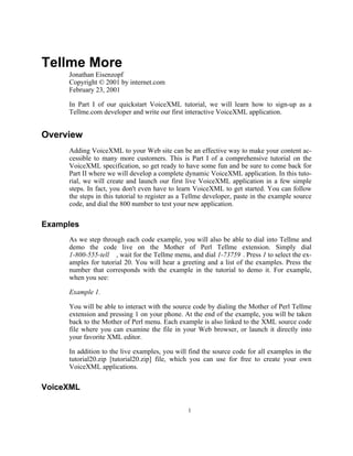 Tellme More
     Jonathan Eisenzopf
     Copyright © 2001 by internet.com
     February 23, 2001

     In Part I of our quickstart VoiceXML tutorial, we will learn how to sign-up as a
     Tellme.com developer and write our first interactive VoiceXML application.


Overview
     Adding VoiceXML to your Web site can be an effective way to make your content ac-
     cessible to many more customers. This is Part I of a comprehensive tutorial on the
     VoiceXML specification, so get ready to have some fun and be sure to come back for
     Part II where we will develop a complete dynamic VoiceXML application. In this tuto-
     rial, we will create and launch our first live VoiceXML application in a few simple
     steps. In fact, you don't even have to learn VoiceXML to get started. You can follow
     the steps in this tutorial to register as a Tellme developer, paste in the example source
     code, and dial the 800 number to test your new application.


Examples
     As we step through each code example, you will also be able to dial into Tellme and
     demo the code live on the Mother of Perl Tellme extension. Simply dial
     1-800-555-tell , wait for the Tellme menu, and dial 1-73759 . Press 1 to select the ex-
     amples for tutorial 20. You will hear a greeting and a list of the examples. Press the
     number that corresponds with the example in the tutorial to demo it. For example,
     when you see:

     Example 1.

     You will be able to interact with the source code by dialing the Mother of Perl Tellme
     extension and pressing 1 on your phone. At the end of the example, you will be taken
     back to the Mother of Perl menu. Each example is also linked to the XML source code
     file where you can examine the file in your Web browser, or launch it directly into
     your favorite XML editor.

     In addition to the live examples, you will find the source code for all examples in the
     tutorial20.zip [tutorial20.zip] file, which you can use for free to create your own
     VoiceXML applications.


VoiceXML

                                                1
 