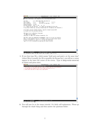 ii. If you then type M-x, which means “hold meta and push x at the same time”
    (where Meta is usually the Alt or possibly the Escape key), you will see a cursor
    appear in the lower left corner of the screen. Type in help-with-tutorial
    as shown and press enter:




iii. You will now be at the emacs tutorial. It’s fairly self explanatory. Please go
     through the whole thing and then answer the questions below:




                                   7
 