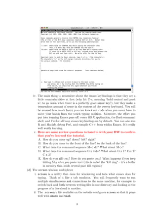 iv. The main thing to remember about the emacs keybindings is that they are a
         little counterintuitive at ﬁrst (why hit C-n, meaning “hold control and push
         n”, to go down when there is a perfectly good arrow key?), but they make a
         tremendous amount of sense in the context of the qwerty keyboard. You will
         be amazed how much faster you can knock out code when you never have to
         move your hands from the touch typing position. Moreover, the eﬀort you
         put into learning Emacs pays oﬀ: every OS X application, the Bash command
         shell, and Firefox all have emacs keybindings on by default. You can also run
         R and Matlab, debug Perl, and compile C++ from within Emacs. It’s really
         well worth learning.
     v. Here are some review questions to hand in with your HW to conﬁrm
         that you’ve learned the tutorial.
          A. How do you move up? down? left? right?
          B. How do you move to the front of the line? to the back of the line?
          C. What does the command sequence M-< do? What about M->?
          D. What does the command sequence C-x 0 do? What about C-x 1? C-x 2?
              C-x 3?
          E. How do you kill text? How do you paste text? What happens if you keep
              hitting M-y after you paste text (this is called the “kill ring” – it’s a buﬀer
              in memory that holds several past kill regions)
(d) The screen window multiplexer
      i. screen is a utility that does for windowing and tabs what emacs does for
         typing. Think of it like a tab emulator. You will frequently want to run
         multiple simultaneous ssh connections to the same machine, for example to
         switch back and forth between writing ﬁles in one directory and looking at the
         progress of a download in another.
     ii. The .screenrc ﬁle available on the website conﬁgures screen so that it plays
         well with emacs and bash

                                          8
 