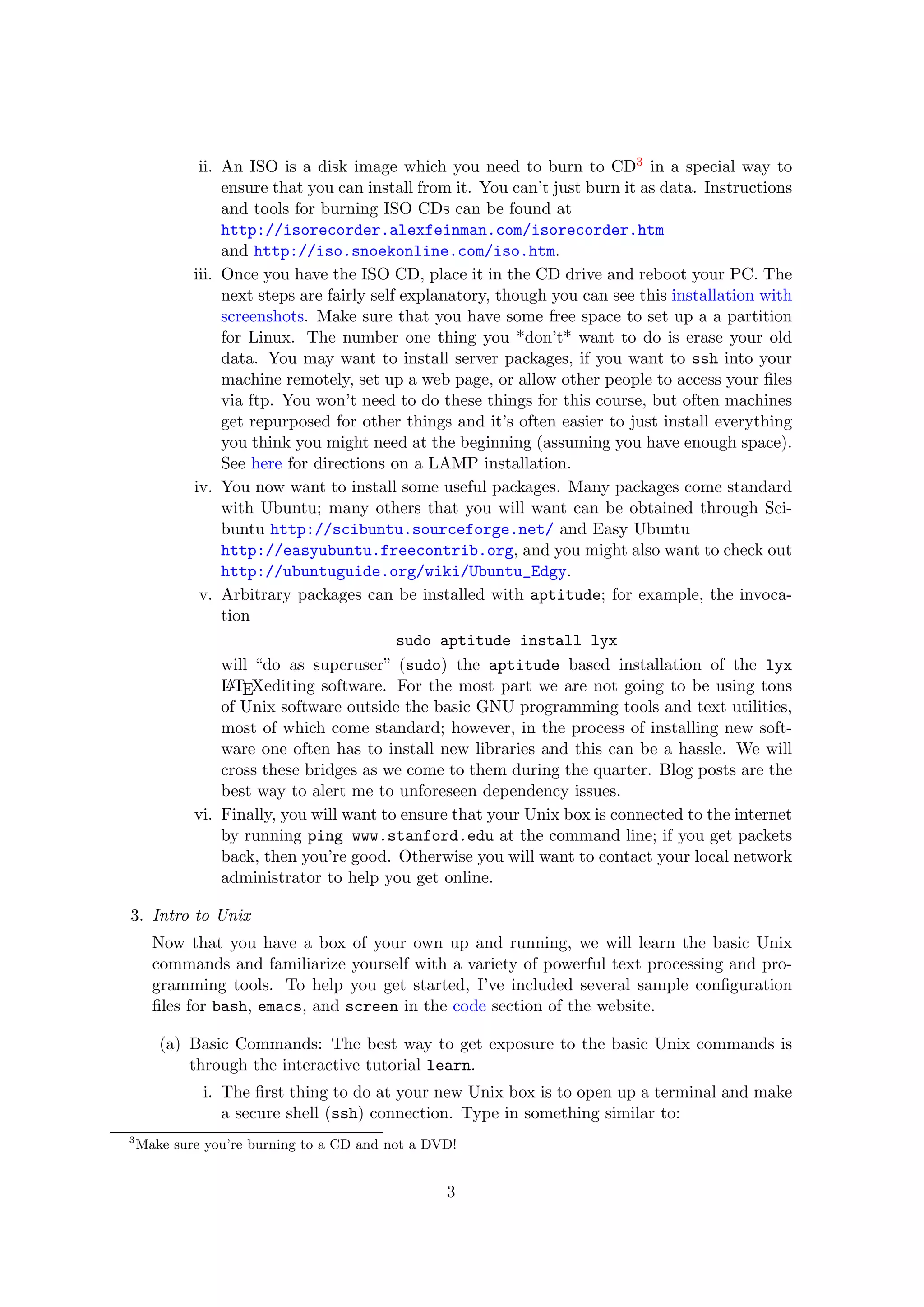 ii. An ISO is a disk image which you need to burn to CD3 in a special way to
                 ensure that you can install from it. You can’t just burn it as data. Instructions
                 and tools for burning ISO CDs can be found at
                 http://isorecorder.alexfeinman.com/isorecorder.htm
                 and http://iso.snoekonline.com/iso.htm.
            iii. Once you have the ISO CD, place it in the CD drive and reboot your PC. The
                 next steps are fairly self explanatory, though you can see this installation with
                 screenshots. Make sure that you have some free space to set up a a partition
                 for Linux. The number one thing you *don’t* want to do is erase your old
                 data. You may want to install server packages, if you want to ssh into your
                 machine remotely, set up a web page, or allow other people to access your ﬁles
                 via ftp. You won’t need to do these things for this course, but often machines
                 get repurposed for other things and it’s often easier to just install everything
                 you think you might need at the beginning (assuming you have enough space).
                 See here for directions on a LAMP installation.
            iv. You now want to install some useful packages. Many packages come standard
                 with Ubuntu; many others that you will want can be obtained through Sci-
                 buntu http://scibuntu.sourceforge.net/ and Easy Ubuntu
                 http://easyubuntu.freecontrib.org, and you might also want to check out
                 http://ubuntuguide.org/wiki/Ubuntu_Edgy.
             v. Arbitrary packages can be installed with aptitude; for example, the invoca-
                 tion
                                           sudo aptitude install lyx
                 will “do as superuser” (sudo) the aptitude based installation of the lyx
                 L TEXediting software. For the most part we are not going to be using tons
                  A
                 of Unix software outside the basic GNU programming tools and text utilities,
                 most of which come standard; however, in the process of installing new soft-
                 ware one often has to install new libraries and this can be a hassle. We will
                 cross these bridges as we come to them during the quarter. Blog posts are the
                 best way to alert me to unforeseen dependency issues.
            vi. Finally, you will want to ensure that your Unix box is connected to the internet
                 by running ping www.stanford.edu at the command line; if you get packets
                 back, then you’re good. Otherwise you will want to contact your local network
                 administrator to help you get online.

3. Intro to Unix
      Now that you have a box of your own up and running, we will learn the basic Unix
      commands and familiarize yourself with a variety of powerful text processing and pro-
      gramming tools. To help you get started, I’ve included several sample conﬁguration
      ﬁles for bash, emacs, and screen in the code section of the website.

       (a) Basic Commands: The best way to get exposure to the basic Unix commands is
           through the interactive tutorial learn.
             i. The ﬁrst thing to do at your new Unix box is to open up a terminal and make
                a secure shell (ssh) connection. Type in something similar to:
3
    Make sure you’re burning to a CD and not a DVD!


                                                 3
 