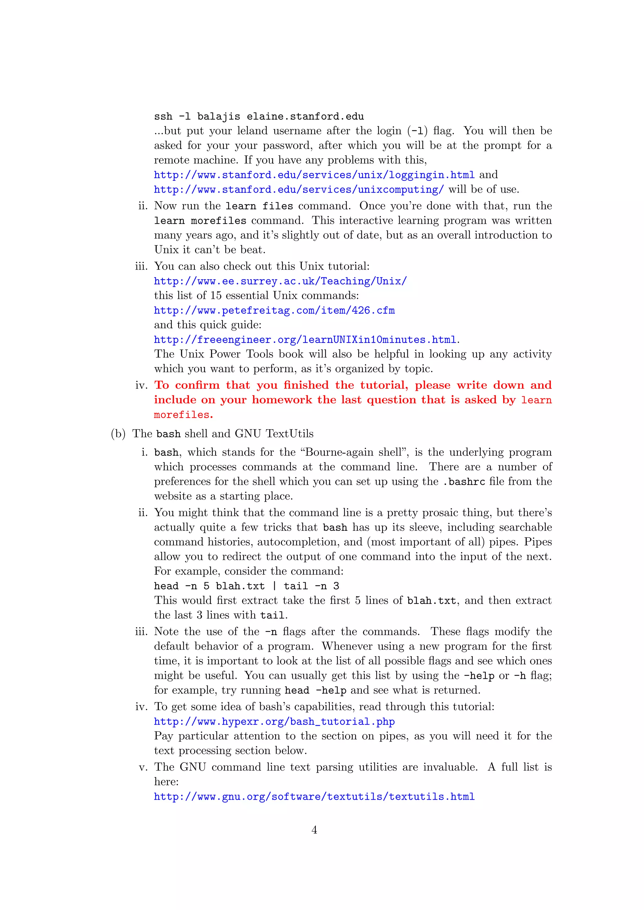 ssh -l balajis elaine.stanford.edu
         ...but put your leland username after the login (-l) ﬂag. You will then be
         asked for your your password, after which you will be at the prompt for a
         remote machine. If you have any problems with this,
         http://www.stanford.edu/services/unix/loggingin.html and
         http://www.stanford.edu/services/unixcomputing/ will be of use.
     ii. Now run the learn files command. Once you’re done with that, run the
         learn morefiles command. This interactive learning program was written
         many years ago, and it’s slightly out of date, but as an overall introduction to
         Unix it can’t be beat.
    iii. You can also check out this Unix tutorial:
         http://www.ee.surrey.ac.uk/Teaching/Unix/
         this list of 15 essential Unix commands:
         http://www.petefreitag.com/item/426.cfm
         and this quick guide:
         http://freeengineer.org/learnUNIXin10minutes.html.
         The Unix Power Tools book will also be helpful in looking up any activity
         which you want to perform, as it’s organized by topic.
    iv. To conﬁrm that you ﬁnished the tutorial, please write down and
         include on your homework the last question that is asked by learn
         morefiles.
(b) The bash shell and GNU TextUtils
      i. bash, which stands for the “Bourne-again shell”, is the underlying program
         which processes commands at the command line. There are a number of
         preferences for the shell which you can set up using the .bashrc ﬁle from the
         website as a starting place.
     ii. You might think that the command line is a pretty prosaic thing, but there’s
         actually quite a few tricks that bash has up its sleeve, including searchable
         command histories, autocompletion, and (most important of all) pipes. Pipes
         allow you to redirect the output of one command into the input of the next.
         For example, consider the command:
         head -n 5 blah.txt | tail -n 3
         This would ﬁrst extract take the ﬁrst 5 lines of blah.txt, and then extract
         the last 3 lines with tail.
    iii. Note the use of the -n ﬂags after the commands. These ﬂags modify the
         default behavior of a program. Whenever using a new program for the ﬁrst
         time, it is important to look at the list of all possible ﬂags and see which ones
         might be useful. You can usually get this list by using the -help or -h ﬂag;
         for example, try running head -help and see what is returned.
    iv. To get some idea of bash’s capabilities, read through this tutorial:
         http://www.hypexr.org/bash_tutorial.php
         Pay particular attention to the section on pipes, as you will need it for the
         text processing section below.
     v. The GNU command line text parsing utilities are invaluable. A full list is
         here:
         http://www.gnu.org/software/textutils/textutils.html

                                        4
 
