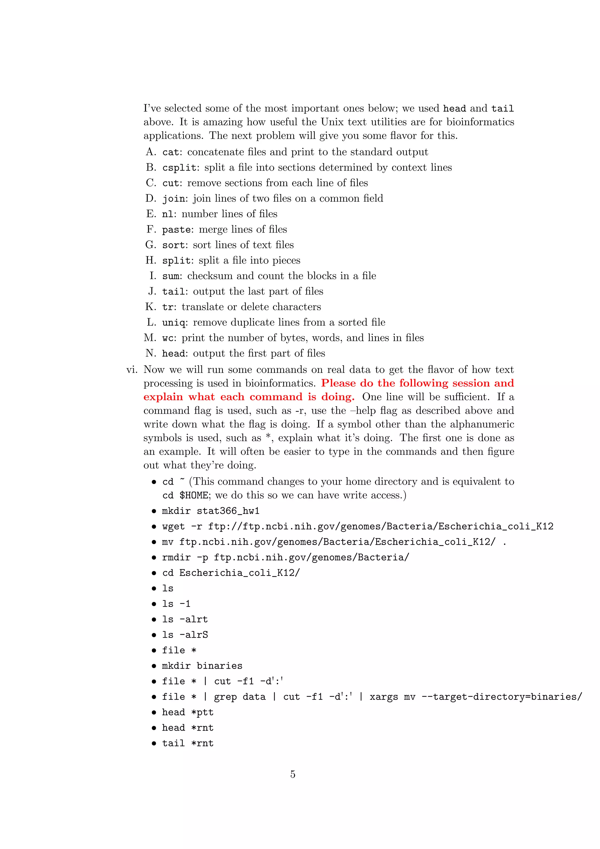 I’ve selected some of the most important ones below; we used head and tail
    above. It is amazing how useful the Unix text utilities are for bioinformatics
    applications. The next problem will give you some ﬂavor for this.
    A. cat: concatenate ﬁles and print to the standard output
     B. csplit: split a ﬁle into sections determined by context lines
     C. cut: remove sections from each line of ﬁles
    D. join: join lines of two ﬁles on a common ﬁeld
     E. nl: number lines of ﬁles
     F. paste: merge lines of ﬁles
    G. sort: sort lines of text ﬁles
    H. split: split a ﬁle into pieces
      I. sum: checksum and count the blocks in a ﬁle
     J. tail: output the last part of ﬁles
    K. tr: translate or delete characters
     L. uniq: remove duplicate lines from a sorted ﬁle
    M. wc: print the number of bytes, words, and lines in ﬁles
    N. head: output the ﬁrst part of ﬁles
vi. Now we will run some commands on real data to get the ﬂavor of how text
    processing is used in bioinformatics. Please do the following session and
    explain what each command is doing. One line will be suﬃcient. If a
    command ﬂag is used, such as -r, use the –help ﬂag as described above and
    write down what the ﬂag is doing. If a symbol other than the alphanumeric
    symbols is used, such as *, explain what it’s doing. The ﬁrst one is done as
    an example. It will often be easier to type in the commands and then ﬁgure
    out what they’re doing.
      ˆ cd ~ (This command changes to your home directory and is equivalent to

         cd $HOME; we do this so we can have write access.)
      ˆ mkdir stat366_hw1

      ˆ wget -r ftp://ftp.ncbi.nih.gov/genomes/Bacteria/Escherichia_coli_K12

      ˆ mv ftp.ncbi.nih.gov/genomes/Bacteria/Escherichia_coli_K12/ .

      ˆ rmdir -p ftp.ncbi.nih.gov/genomes/Bacteria/

      ˆ cd Escherichia_coli_K12/

      ˆ ls

      ˆ ls -1

      ˆ ls -alrt

      ˆ ls -alrS

      ˆ file *

      ˆ mkdir binaries

      ˆ file * | cut -f1 -d':'

      ˆ file * | grep data | cut -f1 -d':' | xargs mv --target-directory=binaries/

      ˆ head *ptt

      ˆ head *rnt

      ˆ tail *rnt




                             5
 