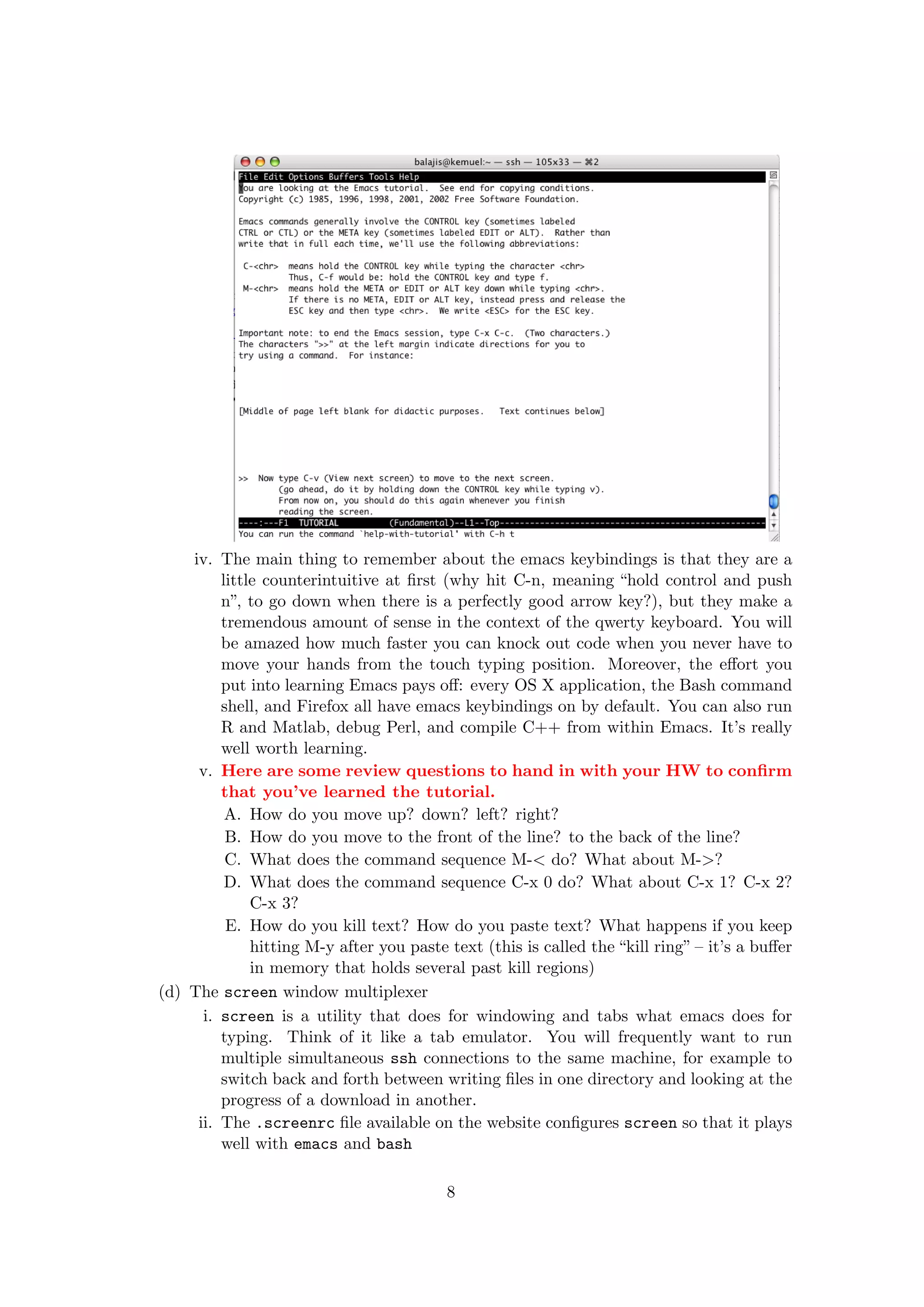 iv. The main thing to remember about the emacs keybindings is that they are a
         little counterintuitive at ﬁrst (why hit C-n, meaning “hold control and push
         n”, to go down when there is a perfectly good arrow key?), but they make a
         tremendous amount of sense in the context of the qwerty keyboard. You will
         be amazed how much faster you can knock out code when you never have to
         move your hands from the touch typing position. Moreover, the eﬀort you
         put into learning Emacs pays oﬀ: every OS X application, the Bash command
         shell, and Firefox all have emacs keybindings on by default. You can also run
         R and Matlab, debug Perl, and compile C++ from within Emacs. It’s really
         well worth learning.
     v. Here are some review questions to hand in with your HW to conﬁrm
         that you’ve learned the tutorial.
          A. How do you move up? down? left? right?
          B. How do you move to the front of the line? to the back of the line?
          C. What does the command sequence M-< do? What about M->?
          D. What does the command sequence C-x 0 do? What about C-x 1? C-x 2?
              C-x 3?
          E. How do you kill text? How do you paste text? What happens if you keep
              hitting M-y after you paste text (this is called the “kill ring” – it’s a buﬀer
              in memory that holds several past kill regions)
(d) The screen window multiplexer
      i. screen is a utility that does for windowing and tabs what emacs does for
         typing. Think of it like a tab emulator. You will frequently want to run
         multiple simultaneous ssh connections to the same machine, for example to
         switch back and forth between writing ﬁles in one directory and looking at the
         progress of a download in another.
     ii. The .screenrc ﬁle available on the website conﬁgures screen so that it plays
         well with emacs and bash

                                          8
 