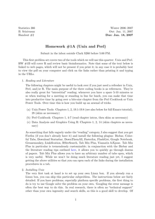 Statistics 366                                                              Winter 2006–2007
B. Srinivasan                                                              Out: Jan. 11, 2007
Handout #2                                                               Due: Jan. 18, 2007



                      Homework #1A (Unix and Perl)
                  Submit in the inbox outside Clark S260 before 5:00 PM.

    This ﬁrst problem set covers two of the tools which we will use this quarter: Unix and Perl.
HW #1B will cover R and review basic bioinformatics. Note that some of the text below is
linked to web pages, which will not be present if you print it; in any case it is probably best
to view the pdf on your computer and click on the links rather than printing it and typing
in the URLs.

  1. Reading and Literature
     The following chapters might be useful to look over if you just need a refresher in Unix,
     Perl, and/or R. The main purpose of the three coding books is as references. They’re
     also really great for “interstitial” reading; whenever you have a spare 5-10 minutes or
     so when waiting for a meeting or standing in line for lunch, you can make that time
     into productive time by going over a bite-size chapter from the Perl Cookbook or Unix
     Power Tools. Over time this is how you build up an arsenal of tricks.

       (a) Unix Power Tools: Chapters 1, 2, 19.1-19.8 (see also below for full Emacs tutorial),
           28 (skim as necessary)
      (b) Perl Cookbook: Chapters 1, 4-7 (read chapter intros, then skim as necessary)
       (c) Data Analysis and Graphics Using R: Chapters 1, 2, 14 (skim chapters as neces-
           sary)

     As something that falls vaguely under the “reading” category, I also suggest that you get
     Firefox (if you don’t already have it) and install the following plugins: Biobar, Color-
     ful Tabs, Download Statusbar, DownThemAll, Fasterfox, FlashGot, Google Notebook,
     Greasemonkey, Linkiﬁcation, RSiteSearch, Tab Mix Plus, Viamatix foXpose. Tab Mix
     Plus in particular is tremendously customizable; in conjunction with the Biobar and
     the literature reading tips outlined here, it allows you to quickly go through dozens
     of papers. Tab Mix Plus allows you to have an arbitrary number of tabs open, which
     is very useful. While we won’t be doing much literature reading just yet, I suggest
     getting the above utilities so that you can open each of the links during the installation
     procedures in a tab.

  2. Installing Unix
     The very ﬁrst task at hand is to set up your own Linux box. If you already run a
     Linux box, you can skip this particular subproblem. The instructions below are fairly
     detailed. If you have problems, especially platform speciﬁc problems, the ﬁrst thing to
     do is try to use Google solve the problem on your own. Googling the error message is
     often the best way to do this. In real research, there is often no “technical support”
     other than your own ingenuity and search skills, so this is a good skill to develop. Of


                                               1
 