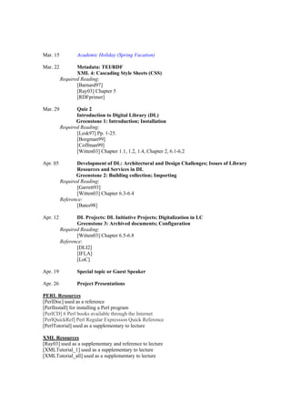 Mar. 15           Academic Holiday (Spring Vacation)

Mar. 22          Metadata: TEI/RDF
                 XML 4: Cascading Style Sheets (CSS)
          Required Reading:
                 [Barnard97]
                 [Ray03] Chapter 5
                 [RDFprimer]

Mar. 29          Quiz 2
                 Introduction to Digital Library (DL)
                 Greenstone 1: Introduction; Installation
          Required Reading:
                 [Lesk97] Pp. 1-25.
                 [Borgman99]
                 [Coffman99]
                 [Witten03] Chapter 1.1, 1.2, 1.4, Chapter 2, 6.1-6.2

Apr. 05          Development of DL: Architectural and Design Challenges; Issues of Library
                 Resources and Services in DL
                 Greenstone 2: Building collection; Importing
          Required Reading:
                 [Garrett93]
                 [Witten03] Chapter 6.3-6.4
          Reference:
                 [Bates98]

Apr. 12          DL Projects: DL Initiative Projects; Digitalization in LC
                 Greenstone 3: Archived documents; Configuration
          Required Reading:
                 [Witten03] Chapter 6.5-6.8
          Reference:
                 [DLI2]
                 [IFLA]
                 [LoC]

Apr. 19           Special topic or Guest Speaker

Apr. 26           Project Presentations

PERL Resources
[PerlDoc] used as a reference
[PerlInstall] for installing a Perl program
[PerlCD] 6 Perl books available through the Internet
[PerlQuickRef] Perl Regular Expression Quick Reference
[PerlTutorial] used as a supplementary to lecture

XML Resources
[Ray03] used as a supplementary and reference to lecture
[XMLTutorial_1] used as a supplementary to lecture
[XMLTutorial_all] used as a supplementary to lecture
 