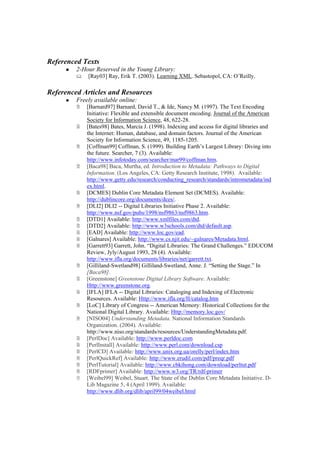 Referenced Texts
         2-Hour Reserved in the Young Library:
             [Ray03] Ray, Erik T. (2003). Learning XML. Sebastopol, CA: O’Reilly.

Referenced Articles and Resources
         Freely available online:
             [Barnard97] Barnard, David T., & Ide, Nancy M. (1997). The Text Encoding
             Initiative: Flexible and extensible document encoding. Journal of the American
             Society for Information Science, 48, 622-28.
             [Bates98] Bates, Marcia J. (1998). Indexing and access for digital libraries and
             the Internet: Human, database, and domain factors. Journal of the American
             Society for Information Science, 49, 1185-1205.
             [Coffman99] Coffman, S. (1999). Building Earth’s Largest Library: Diving into
             the future. Searcher, 7 (3). Available:
             http://www.infotoday.com/searcher/mar99/coffman.htm.
             [Baca98] Baca, Murtha, ed. Introduction to Metadata: Pathways to Digital
             Information. (Los Angeles, CA: Getty Research Institute, 1998). Available:
             http://www.getty.edu/research/conducting_research/standards/intrometadata/ind
             ex.html.
             [DCMES] Dublin Core Metadata Element Set (DCMES). Available:
             http://dublincore.org/documents/dces/.
             [DLI2] DLI2 -- Digital Libraries Initiative Phase 2. Available:
             http://www.nsf.gov/pubs/1998/nsf9863/nsf9863.htm.
             [DTD1] Available: http://www.xmlfiles.com/dtd.
             [DTD2] Available: http://www.w3schools.com/dtd/default.asp.
             [EAD] Available: http://www.loc.gov/ead.
             [Galnares] Available: http://www.cs.njit.edu/~galnares/Metadata.html.
             [Garrett93] Garrett, John. “Digital Libraries: The Grand Challenges.” EDUCOM
             Review, Jyly/August 1993, 28 (4). Available:
             http://www.ifla.org/documents/libraries/net/garrett.txt.
             [Gilliland-Swetland98] Gilliland-Swetland, Anne. J. “Setting the Stage.” In
             [Baca98].
             [Greenstone] Greenstone Digital Library Software. Available:
             Http://www.greenstone.org.
             [IFLA] IFLA -- Digital Libraries: Cataloging and Indexing of Electronic
             Resources. Available: Http://www.ifla.org/II/catalog.htm
             [LoC] Library of Congress -- American Memory: Historical Collections for the
             National Digital Library. Available: Http://memory.loc.gov/
             [NISO04] Understanding Metadata. National Information Standards
             Organization. (2004). Available:
             http://www.niso.org/standards/resources/UnderstandingMetadata.pdf.
             [PerlDoc] Available: http://www.perldoc.com
             [PerlInstall] Available: http://www.perl.com/download.csp
             [PerlCD] Available: http://www.unix.org.ua/orelly/perl/index.htm
             [PerlQuickRef] Available: http://www.erudil.com/pdf/preqr.pdf
             [PerlTutorial] Available: http://www.cbkihong.com/download/perltut.pdf
             [RDFprimer] Available: http://www.w3.org/TR/rdf-primer
             [Weibel99] Weibel, Stuart. The State of the Dublin Core Metadata Initiative. D-
             Lib Magazine 5, 4 (April 1999). Available:
             http://www.dlib.org/dlib/april99/04weibel.html
 