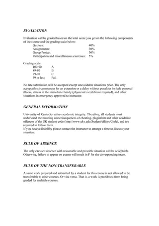 EVALUATION
Evaluation will be graded based on the total score you get on the following components
of the course and the grading scale below:
        Quizzes:                                     40%
        Assignments:                                 30%
        Group Project:                               30%
        Participation and miscellaneous exercises: 5%

Grading scale:
      100-90          A
      89-80           B
      79-70           C
      69 or less      Fail

No late submission will be accepted except unavoidable situations prior. The only
acceptable circumstances for an extension or a delay without penalties include personal
illness, illness in the immediate family (physician’s certificate required), and other
situations in emergency approved to instructor.


GENERAL INFORMATION
University of Kentucky values academic integrity. Therefore, all students must
understand the meaning and consequences of cheating, plagiarism and other academic
offences of the UK student code (http://www.uky.edu/StudentAffairs/Code), and are
required to follow them.
If you have a disability please contact the instructor to arrange a time to discuss your
situation.


RULE OF ABSENCE
The only excused absence with reasonable and provable situation will be acceptable.
Otherwise, failure to appear on exams will result in F for the corresponding exam.


RULE OF THE NON-TRANSFERABLE
A same work prepared and submitted by a student for this course is not allowed to be
transferable to other courses. Or vise versa. That is, a work is prohibited from being
graded for multiple courses.
 