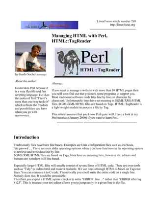 LinuxFocus article number 269
                                                                           http://linuxfocus.org


                               Managing HTML with Perl,
                               HTML::TagReader




by Guido Socher (homepage)

About the author:
                               Abstract:
Guido likes Perl because it
is a very flexible and fast    If you want to manage a website with more than 10 HTML pages then
scripting language. He likes   you will soon find out that you need some programs to support you.
the motto of Perl "There’s     Most traditional software reads files line by line (or character by
more than one way to do it"    character). Unfortunately lines have no meaning in SGML/XML/HTML
which reflects the freedom     files. SGML/XML/HTML files are based on Tags. HTML::TagReader is
and possibilities you have     a light weight module to process a file by Tag.
when you go with
opensource.                    This article assumes that you know Perl quite well. Have a look at my
                               Perl tutorials (January 2000) if you want to learn Perl.
                                   _________________ _________________ _________________




Introduction
Traditionally files have been line based. Examples are Unix configuration files such as /etc/hosts,
/etc/passwd .... There are even older operating systems where you have functions in the operating system
to retrieve and write data line by line.
SGML/XML/HTML files are based on Tags, lines have no meaning here, however text editors and
humans are somehow still line based.

Especially larger HTML files will usually consist of several lines of HTML code. There are even tools
such as "Tidy" to indent html and make it readable. We use lines although HTML is based on Tags not
lines. You can compare it to C-code. Theoretically you could write the entire code on a single line.
Nobody does that. It would be unreadable.
Therefore you expect a HTML syntax checker to write "ERROR: line ..." rather than "ERROR after tag
4123". This is because your text editor allows you to jump easily to a given line in the file.
 
