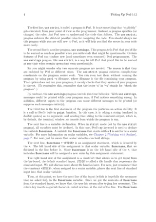 4                                                                        Picking Up Perl 0.12



   The ﬁrst line, use strict, is called a pragma in Perl. It is not something that “explicitly”
gets executed, from your point of view as the programmer. Instead, a pragma speciﬁes (or
changes) the rules that Perl uses to understand the code that follows. The use strict;
pragma enforces the strictest possible rules for compiling the code. You should always use
this pragma while you are still new to Perl, as it will help you ﬁnd the errors in your code
more easily.
   The second line is another pragma, use warnings. This pragma tells Perl that you’d like
to be warned as much as possible when you write code that might be questionable. Certain
features of Perl can confuse new (and sometimes even seasoned) Perl programmers. The
use warnings pragma, like use strict, is a way to tell Perl that you’d like to be warned
at run-time when certain operations seem questionable.
    So, you might wonder why two separate pragmas are needed. The reason is that they
are enforced by Perl at diﬀerent times. The use strict pragma enforces compile-time
constraints on the program source code. You can even test them without running the
program by using perl -c ﬁlename, where ﬁlename is the ﬁle containing your program.
That option does not run your program, it merely checks that they syntax of your program
is correct. (To remember this, remember that the letter ‘c’ in ‘-c’ stands for “check the
program”.)
   By contrast, the use warnings pragma controls run-time behavior. With use warnings,
messages could be printed while your program runs, if Perl notices something wrong. In
addition, diﬀerent inputs to the program can cause diﬀerent messages to be printed (or
suppress such messages entirely).
    The third line is the ﬁrst statement of the program the performs an action directly. It
is a call to Perl’s built-in print function. In this case, it is taking a string (enclosed in
double quotes) as its argument, and sending that string to the standard output, which is,
by default, the terminal, window, or console from which the program is run.
   The next line is a variable declaration. When in strict mode (set by the use strict
pragma), all variables must be declared. In this case, Perl’s my keyword is used to declare
the variable $username. A variable like $username that starts with a $ is said to be a scalar
variable. For more information on scalar variables, see Chapter 2 [Working with Scalars],
page 7. For now, just be aware that scalar variables can hold strings.
   The next line, $username = STDIN is an assignment statement, which is denoted by
the =. The left hand side of the assignment is that scalar variable, $username, that we
declared in the line before it. Since $username is on the left hand side of the =, that
indicates $username will be assigned a new value by this assignment statement.
   The right hand side of the assignment is a construct that allows us to get input from
the keyboard, the default standard input. STDIN is called a ﬁle handle that represents the
standard input. We will discuss more about ﬁle handles later. For now, just remember that
the construct STDIN, when assigned to a scalar variable, places the next line of standard
input into that scalar variable.
   Thus, at this point, we have the next line of the input (which is hopefully the username
that we asked for), in the $username variable. Since we got the contents of $username
from the standard input, we know that the user hit return after typing her username. The
return key inserts a special character, called newline, at the end of the line. The $username
 