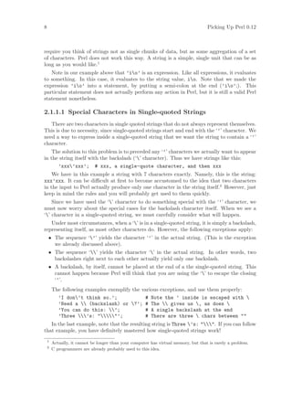 8                                                                                    Picking Up Perl 0.12



require you think of strings not as single chunks of data, but as some aggregation of a set
of characters. Perl does not work this way. A string is a simple, single unit that can be as
long as you would like.1
   Note in our example above that ’io’ is an expression. Like all expressions, it evaluates
to something. In this case, it evaluates to the string value, io. Note that we made the
expression ’io’ into a statement, by putting a semi-colon at the end (’io’;). This
particular statement does not actually perform any action in Perl, but it is still a valid Perl
statement nonetheless.

2.1.1.1 Special Characters in Single-quoted Strings
   There are two characters in single quoted strings that do not always represent themselves.
This is due to necessity, since single-quoted strings start and end with the ‘’’ character. We
need a way to express inside a single-quoted string that we want the string to contain a ‘’’
character.
    The solution to this problem is to preceded any ‘’’ characters we actually want to appear
in the string itself with the backslash (‘’ character). Thus we have strings like this:
      ’xxx’xxx’; # xxx, a single-quote character, and then xxx
    We have in this example a string with 7 characters exactly. Namely, this is the string:
xxx’xxx. It can be diﬃcult at ﬁrst to become accustomed to the idea that two characters
in the input to Perl actually produce only one character in the string itself.2 However, just
keep in mind the rules and you will probably get used to them quickly.
    Since we have used the ‘’ character to do something special with the ‘’’ character, we
must now worry about the special cases for the backslash character itself. When we see a
‘’ character in a single-quoted string, we must carefully consider what will happen.
   Under most circumstances, when a ‘’ is in a single-quoted string, it is simply a backslash,
representing itself, as most other characters do. However, the following exceptions apply:
    • The sequence ‘’’ yields the character ‘’’ in the actual string. (This is the exception
      we already discussed above).
    • The sequence ‘’ yields the character ‘’ in the actual string. In other words, two
      backslashes right next to each other actually yield only one backslash.
    • A backslash, by itself, cannot be placed at the end of a the single-quoted string. This
      cannot happen because Perl will think that you are using the ‘’ to escape the closing
      ‘’’.
        The following examples exemplify the various exceptions, and use them properly:
          ’I don’t think so.’;               # Note the ’ inside is escaped with 
          ’Need a  (backslash) or ?’; # The  gives us , as does 
          ’You can do this: ’;              # A single backslash at the end
          ’Three ’s: ’;             # There are three  chars between 
   In the last example, note that the resulting string is Three ’s: . If you can follow
that example, you have deﬁnitely mastered how single-quoted strings work!
    1
        Actually, it cannot be longer than your computer has virtual memory, but that is rarely a problem.
    2
        C programmers are already probably used to this idea.
 