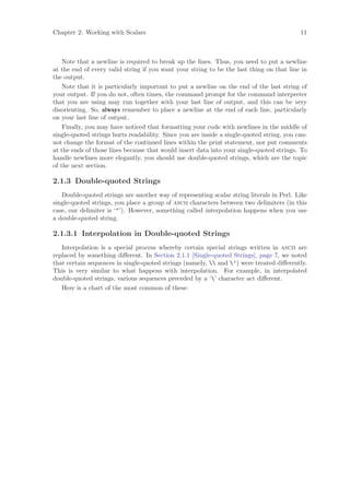 Chapter 2: Working with Scalars                                                            11



    Note that a newline is required to break up the lines. Thus, you need to put a newline
at the end of every valid string if you want your string to be the last thing on that line in
the output.
    Note that it is particularly important to put a newline on the end of the last string of
your output. If you do not, often times, the command prompt for the command interpreter
that you are using may run together with your last line of output, and this can be very
disorienting. So, always remember to place a newline at the end of each line, particularly
on your last line of output.
    Finally, you may have noticed that formatting your code with newlines in the middle of
single-quoted strings hurts readability. Since you are inside a single-quoted string, you can-
not change the format of the continued lines within the print statement, nor put comments
at the ends of those lines because that would insert data into your single-quoted strings. To
handle newlines more elegantly, you should use double-quoted strings, which are the topic
of the next section.

2.1.3 Double-quoted Strings
   Double-quoted strings are another way of representing scalar string literals in Perl. Like
single-quoted strings, you place a group of ascii characters between two delimiters (in this
case, our delimiter is ‘’). However, something called interpolation happens when you use
a double-quoted string.

2.1.3.1 Interpolation in Double-quoted Strings
   Interpolation is a special process whereby certain special strings written in ascii are
replaced by something diﬀerent. In Section 2.1.1 [Single-quoted Strings], page 7, we noted
that certain sequences in single-quoted strings (namely,  and ’) were treated diﬀerently.
This is very similar to what happens with interpolation. For example, in interpolated
double-quoted strings, various sequences preceded by a ‘’ character act diﬀerent.
   Here is a chart of the most common of these:
 