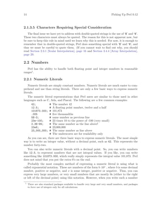 14                                                                               Picking Up Perl 0.12



2.1.3.5 Characters Requiring Special Consideration
   The ﬁnal issue we have yet to address with double-quoted strings is the use of ‘$’ and ‘@’.
These two characters must always be quoted. The reason for this is not apparent now, but
be sure to keep this rule in mind until we learn why this is needed. For now, it is enough to
remember that in double-quoted strings, Perl does something special with ‘$’ and ‘@’, and
thus we must be careful to quote them. (If you cannot wait to ﬁnd out why, you should
read Section 2.3.1 [Scalar Interpolation], page 16 and Section 3.4.4 [Array Interpolation],
page 29.

2.2 Numbers
   Perl has the ability to handle both ﬂoating point and integer numbers in reasonable
ranges1 .

2.2.1 Numeric Literals
    Numeric literals are simply constant numbers. Numeric literals are much easier to com-
prehend and use than string literals. There are only a few basic ways to express numeric
literals.
    The numeric literal representations that Perl users are similar to those used in other
languages such as C, Ada, and Pascal. The following are a few common examples:
       42;            # The number 42
       12.5;          # A ﬂoating point number, twelve and a half
       101873.000; # 101,873
       .005           # ﬁve thousandths
       5E-3;          # same number as previous line
       23e-100;       # 23 times 10 to the power of -100 (very small)
       2.3E-99;       # The same number as the line above!
       23e6;          # 23,000,000
       23_000_000; # The same number as line above
                      # The underscores are for readability only
    As you can see, there are three basic ways to express numeric literals. The most simple
way is to write an integer value, without a decimal point, such as 42. This represents the
number forty-two.
    You can also write numeric literals with a decimal point. So, you can write numbers
like 12.5, to represent numbers that are not integral values. If you like, you can write
something like 101873.000, which really simply represents the integral value 101,873. Perl
does not mind that you put the extra 0’s on the end.
    Probably the most complex method of expressing a numeric literal is using what is
called exponential notation. These are numbers of the form b · 10x , where b is some decimal
number, positive or negative, and x is some integer, positive or negative. Thus, you can
express very large numbers, or very small numbers that are mostly 0s (either to the right
or left of the decimal point) using this notation. However, when you write such a number
 1
     There are also standard packages available to handle very large and very small numbers, and packages
     to force use of integers only for all calculations.
 