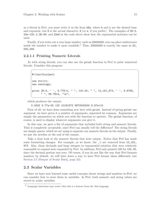 Chapter 2: Working with Scalars                                                            15



as a literal in Perl, you must write it in the from bEx, where b and x are the desired base
and exponent, but E is the actual character, E (or e, if you prefer). The examples of 5E-3,
23e-100, 2.3E-99, and 23e6 in the code above show how the exponential notation can be
used.
    Finally, if you write out a very large number, such as 23000000, you can place underscores
inside the number to make it more readable.2 Thus, 23000000 is exactly the same as 23_
000_000.

2.2.1.1 Printing Numeric Literals
    As with string literals, you can also use the print function in Perl to print numerical
literals. Consider this program:
                                                                                                ¨

         #!/usr/bin/perl

         use strict;
         use warnings;

         print 2E-4, ’ ’, 9.77E-5,  , 100.00,  , 10_181_973, ’ ’, 9.87E9,
                , 86.7E14, n;
                                                                                                ©
   which produces the output:
       0.0002 9.77e-05 100 10181973 9870000000 8.67e+15
   First of all, we have done something new here with print. Instead of giving print one
argument, we have given it a number of arguments, separated by commas. Arguments are
simply the parameters on which you wish the function to operate. The print function, of
course, is used to display whatever arguments you give it.
   In this case, we gave a list of arguments that included both string and numeric literals.
That is completely acceptable, since Perl can usually tell the diﬀerence! The string literals
are simply spaces, which we are using to separate our numeric literals on the output. Finally,
we put the newline at the end of the output.
   Take a close look at the numeric literals that were output. Notice that Perl has made
some formatting changes. For example, as we know, the _’s are removed from 10_181_
973. Also, those decimals and large integers in exponential notation that were relatively
reasonable to expand were expanded by Perl. In addition, Perl only printed 100 for 100.00,
since the decimal portion was zero. Of course, if you do not like the way that Perl formats
numbers by default, we will later learn a way to have Perl format them diﬀerently (see
Section 2.5 [Output of Scalar Data], page 23).

2.3 Scalar Variables
   Since we have now learned some useful concepts about strings and numbers in Perl, we
can consider how to store them in variables. In Perl, both numeric and string values are
stored in scalar variables.
 2
     Language historians may notice that this is a feature from the Ada language.
 