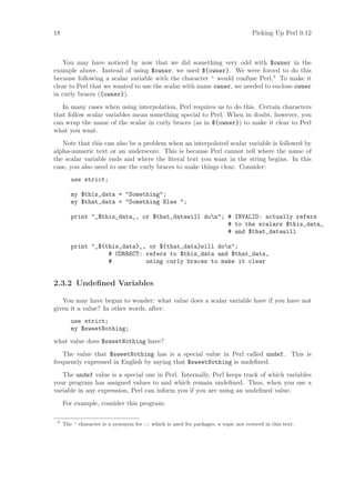 18                                                                                  Picking Up Perl 0.12



   You may have noticed by now that we did something very odd with $owner in the
example above. Instead of using $owner, we used ${owner}. We were forced to do this
because following a scalar variable with the character ’ would confuse Perl.3 To make it
clear to Perl that we wanted to use the scalar with name owner, we needed to enclose owner
in curly braces ({owner}).
   In many cases when using interpolation, Perl requires us to do this. Certain characters
that follow scalar variables mean something special to Perl. When in doubt, however, you
can wrap the name of the scalar in curly braces (as in ${owner}) to make it clear to Perl
what you want.
   Note that this can also be a problem when an interpolated scalar variable is followed by
alpha-numeric text or an underscore. This is because Perl cannot tell where the name of
the scalar variable ends and where the literal text you want in the string begins. In this
case, you also need to use the curly braces to make things clear. Consider:
        use strict;

        my $this_data = Something;
        my $that_data = Something Else ;

        print _$this_data_, or $that_datawill don; # INVALID: actually refers
                                                      # to the scalars $this_data_
                                                      # and $that_datawill

        print _${this_data}_, or ${that_data}will don;
                   # CORRECT: refers to $this_data and $that_data,
                   #          using curly braces to make it clear


2.3.2 Undeﬁned Variables

   You may have begun to wonder: what value does a scalar variable have if you have not
given it a value? In other words, after:
        use strict;
        my $sweetNothing;
what value does $sweetNothing have?
   The value that $sweetNothing has is a special value in Perl called undef. This is
frequently expressed in English by saying that $sweetNothing is undeﬁned.
   The undef value is a special one in Perl. Internally, Perl keeps track of which variables
your program has assigned values to and which remain undeﬁned. Thus, when you use a
variable in any expression, Perl can inform you if you are using an undeﬁned value.
     For example, consider this program:

 3
     The ’ character is a synonym for :: which is used for packages, a topic not covered in this text.
 