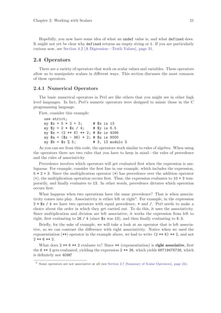 Chapter 2: Working with Scalars                                                                            21



   Hopefully, you now have some idea of what an undef value is, and what defined does.
It might not yet be clear why defined returns an empty string or 1. If you are particularly
curious now, see Section 4.2 [A Digression—Truth Values], page 31.

2.4 Operators
    There are a variety of operators that work on scalar values and variables. These operators
allow us to manipulate scalars in diﬀerent ways. This section discusses the most common
of these operators.

2.4.1 Numerical Operators
    The basic numerical operators in Perl are like others that you might see in other high
level languages. In fact, Perl’s numeric operators were designed to mimic those in the C
programming language.
    First, consider this example:
       use strict;
       my $x = 5 * 2 + 3;          # $x is 13
       my $y = 2 * $x / 4;         # $y is 6.5
       my $z = (2 ** 6) ** 2; # $z is 4096
       my $a = ($z - 96) * 2; # $a is 8000
       my $b = $x % 5;             # 3, 13 modulo 5
    As you can see from this code, the operators work similar to rules of algebra. When using
the operators there are two rules that you have to keep in mind—the rules of precedence
and the rules of associativity.
    Precedence involves which operators will get evaluated ﬁrst when the expression is am-
biguous. For example, consider the ﬁrst line in our example, which includes the expression,
5 * 2 + 3. Since the multiplication operator (*) has precedence over the addition operator
(+), the multiplication operation occurs ﬁrst. Thus, the expression evaluates to 10 + 3 tem-
porarily, and ﬁnally evaluates to 13. In other words, precedence dictates which operation
occurs ﬁrst.
    What happens when two operations have the same precedence? That is when associa-
tivity comes into play. Associativity is either left or right4 . For example, in the expression
2 * $x / 4 we have two operators with equal precedence, * and /. Perl needs to make a
choice about the order in which they get carried out. To do this, it uses the associativity.
Since multiplication and division are left associative, it works the expression from left to
right, ﬁrst evaluating to 26 / 4 (since $x was 13), and then ﬁnally evaluating to 6.5.
    Brieﬂy, for the sake of example, we will take a look at an operator that is left associa-
tive, so we can contrast the diﬀerence with right associativity. Notice when we used the
exponentiation (**) operator in the example above, we had to write (2 ** 6) ** 2, and not
2 ** 6 ** 2.
    What does 2 ** 6 ** 2 evaluate to? Since ** (exponentiation) is right associative, ﬁrst
the 6 ** 2 gets evaluated, yielding the expression 2 ** 36, which yields 68719476736, which
is deﬁnitely not 4096!
 4
     Some operators are not associative at all (see Section 2.7 [Summary of Scalar Operators], page 24).
 