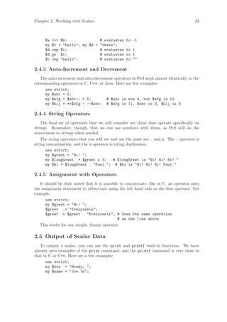 Chapter 2: Working with Scalars                                                        23



     $a   = $b;               # evaluates to       -1
     my   $c = hello; my $d = there;
     $d   cmp $c;               # evaluates to       1
     $d   ge $c;                # evaluates to       1
     $c   cmp hello;          # evaluates to       

2.4.3 Auto-Increment and Decrement
   The auto-increment and auto-decrement operators in Perl work almost identically to the
corresponding operators in C, C++, or Java. Here are few examples:
      use strict;
      my $abc = 5;
      my $efg = $abc-- + 5;            # $abc is now 4, but $efg is 10
      my $hij = ++$efg - --$abc; # $efg is 11, $abc is 3, $hij is 8

2.4.4 String Operators
    The ﬁnal set of operators that we will consider are those that operate speciﬁcally on
strings. Remember, though, that we can use numbers with them, as Perl will do the
conversions to strings when needed.
    The string operators that you will see and use the most are . and x. The . operator is
string concatenation, and the x operator is string duplication.
      use strict;
      my $greet = Hi! ;
      my $longGreet = $greet x 3;           # $longGreet is Hi! Hi! Hi! 
      my $hi = $longGreet . Paul.; # $hi is Hi! Hi! Hi! Paul.

2.4.5 Assignment with Operators
   It should be duly noted that it is possible to concatenate, like in C, an operator onto
the assignment statement to abbreviate using the left hand side as the ﬁrst operand. For
example,
      use strict;
      my $greet = Hi! ;
      $greet .= Everyonen;
      $greet = $greet . Everyonen; # Does the same operation
                                              # as the line above
   This works for any simple, binary operator.

2.5 Output of Scalar Data
   To output a scalar, you can use the print and printf built-in functions. We have
already seen examples of the print command, and the printf command is very close to
that in C or C++. Here are a few examples:
      use strict;
      my $str = Howdy, ;
      my $name = Joe.n;
 