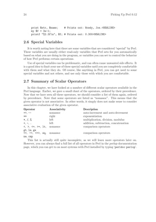 24                                                                       Picking Up Perl 0.12



      print $str, $name;    # Prints out: Howdy, Joe.NEWLINE
      my $f = 3e-1;
      printf %2.3fn, $f; # Prints out: 0.300NEWLINE

2.6 Special Variables
    It is worth noting here that there are some variables that are considered “special” by Perl.
These variables are usually either read-only variables that Perl sets for you automatically
based on what you are doing in the program, or variables you can set to control the behavior
of how Perl performs certain operations.
    Use of special variables can be problematic, and can often cause unwanted side eﬀects. It
is a good idea to limit your use of these special variables until you are completely comfortable
with them and what they do. Of course, like anything in Perl, you can get used to some
special variables and not others, and use only those with which you are comfortable.

2.7 Summary of Scalar Operators
   In this chapter, we have looked at a number of diﬀerent scalar operators available in the
Perl language. Earlier, we gave a small chart of the operators, ordered by their precedence.
Now that we have seen all these operators, we should consider a list of them again, ordered
by precedence. Note that some operators are listed as “nonassoc”. This means that the
given operator is not associative. In other words, it simply does not make sense to consider
associative evaluation of the given operator.
Operator             Associativity               Description
++, --               nonassoc                    auto-increment and auto-decrement
**                   right                       exponentiation
*, /, %              left                        multiplication, division, modulus
+, -, .              left                        addition, subtraction, concatenation
, , =, =, lt, nonassoc                       comparison operators
gt, le, ge
==, !=, =, eq, nonassoc                        comparison operators
ne, cmp
   This list is actually still quite incomplete, as we will learn more operators later on.
However, you can always ﬁnd a full list of all operators in Perl in the perlop documentation
page, which you can get to on most systems with Perl installed by typing ‘perldoc perlop’.
 