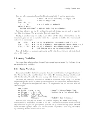 26                                                                        Picking Up Perl 0.12



     Here are a few examples of some list literals, using both () and the qw operator.
       ();                        # this list has no elements; the empty list
       qw//;                      # another empty list
       (a, b, c,
         1, 2, 3);                # a list with six elements
       qw/hello world
         how are you today/;      # another list with six elements
   Note that when we use the (), we have to quote all strings, and we need to separate
everything by commas. The qw operator does not require this.
   Finally, if you have any two scalar values where all the values between them can be
enumerated, you can use an operator called the .. operator to build a list. This is most
easily seen in an example:
       (1 .. 100);     # a list of 100 elements: the numbers from 1 to 100
       (’A’ .. ’Z’);   # a list of 26 elements: the uppercase letters From A to Z
       (’01’ .. ’31’); # a list of 31 elements: all possible days of a month
                       #    with leading zeros on the single digit days
   You will ﬁnd the .. operator particularly useful with slices, which we will talk about
later in this chapter.


3.3 Array Variables
  As with scalars, what good are literals if you cannot have variables? So, Perl provides a
way to make array variables.

3.3.1 Array Variables
    Each variable in Perl starts with a special character that identiﬁes what type of variable
it is. We saw that scalar variables always start with a ‘$’. Similarly, all array variables start
with the character, ‘@’, under the same naming rules that are used for scalar variables.
    Of course, we cannot do much with a variable if we cannot assign things to it, so the
assignment operator works as perfectly with arrays as it did with scalars. We must be sure,
though, to always make the right hand side of the assignment a list, not a scalar! Here are
a few examples:
       use strict;
       my @stuff = qw/a b c/;                         # @stuff a three element list
       my @things = (1, 2, 3, 4);                     # @things is a four element list
       my $oneThing = all alone;
       my @allOfIt = (@stuff, $oneThing,
                      @things);                       # @allOfIt has 8 elements!
   Note the cute thing we can do with the () when assigning @allOfIt. When using (),
Perl allows us to insert other variables in the list. These variables can be either scalar or
array variables! So, you can quickly build up a new list by “concatenating” other lists and
scalar variables together. Then, that new list can be assigned to a new array, or used in
any other way that list literals can be used.
 