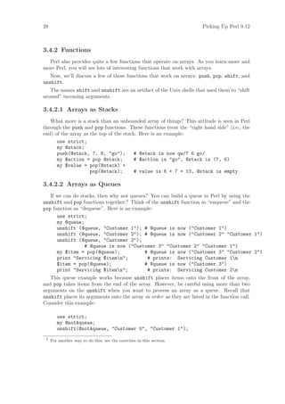28                                                                     Picking Up Perl 0.12



3.4.2 Functions
  Perl also provides quite a few functions that operate on arrays. As you learn more and
more Perl, you will see lots of interesting functions that work with arrays.
   Now, we’ll discuss a few of these functions that work on arrays: push, pop, shift, and
unshift.
   The names shift and unshift are an artifact of the Unix shells that used them to “shift
around” incoming arguments.

3.4.2.1 Arrays as Stacks
   What more is a stack than an unbounded array of things? This attitude is seen in Perl
through the push and pop functions. These functions treat the “right hand side” (i.e., the
end) of the array as the top of the stack. Here is an example:
      use strict;
      my @stack;
      push(@stack, 7, 6, go);          # @stack is now qw/7 6 go/
      my $action = pop @stack;           # $action is go, @stack is (7, 6)
      my $value = pop(@stack) +
                     pop(@stack);        # value is 6 + 7 = 13, @stack is empty

3.4.2.2 Arrays as Queues
   If we can do stacks, then why not queues? You can build a queue in Perl by using the
unshift and pop functions together.2 Think of the unshift function as “enqueue” and the
pop function as “dequeue”. Here is an example:
      use strict;
      my @queue;
      unshift (@queue, Customer 1); # @queue is now (Customer 1)
      unshift (@queue, Customer 2); # @queue is now (Customer 2 Customer 1)
      unshift (@queue, Customer 3);
                  # @queue is now (Customer 3 Customer 2 Customer 1)
      my $item = pop(@queue);              # @queue is now (Customer 3 Customer 2)
      print Servicing $itemn;            # prints: Servicing Customer 1n
      $item = pop(@queue);                 # @queue is now (Customer 3)
      print Servicing $itemn;            # prints: Servicing Customer 2n
   This queue example works because unshift places items onto the front of the array,
and pop takes items from the end of the array. However, be careful using more than two
arguments on the unshift when you want to process an array as a queue. Recall that
unshift places its arguments onto the array in order as they are listed in the function call.
Consider this example:

        use strict;
        my @notAqueue;
        unshift(@notAqueue, Customer 0, Customer 1);
 2
     For another way to do this, see the exercises in this section.
 