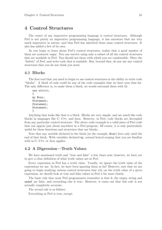 Chapter 4: Control Structures                                                              31



4 Control Structures
   The center of any imperative programming language is control structures. Although
Perl is not purely an imperative programming language, it has ancestors that are very
much imperative in nature, and thus Perl has inherited those same control structures. It
also has added a few of its own.
   As you begin to learn about Perl’s control structures, realize that a good number of
them are syntactic sugar. You can survive using only a subset of all the control structures
that are available in Perl. You should use those with which you are comfortable. Obey the
“hubris” of Perl, and write code that is readable. But, beyond that, do not use any control
structures that you do not think you need.

4.1 Blocks
   The ﬁrst tool that you need to begin to use control structures is the ability to write code
“blocks”. A block of code could be any of the code examples that we have seen thus far.
The only diﬀerence is, to make them a block, we would surround them with {}.
      use strict;
      {
      my $var;
      Statement;
      Statement;
      Statement;
      }
   Anything that looks like that is a block. Blocks are very simple, and are much like code
blocks in languages like C, C++, and Java. However, in Perl, code blocks are decoupled
from any particular control structure. The above code example is a valid piece of Perl code
that can appear just about anywhere in a Perl program. Of course, it is only particularly
useful for those functions and structures that use blocks.
   Note that any variable declared in the block (in the example, $var) lives only until the
end of that block. With variables declared my, normal lexical scoping that you are familiar
with in C, C++, or Java applies.

4.2 A Digression—Truth Values
   We have mentioned truth and “true and false” a few times now; however, we have yet
to give a clear deﬁnition of what truth values are in Perl.
   Every expression in Perl has a truth value. Usually, we ignore the truth value of the
expressions we use. In fact, we have been ignoring them so far! However, now that we are
going to begin studying various control structures that rely on the truth value of a given
expression, we should look at true and false values in Perl a bit more closely.
   The basic rule that most Perl programmers remember is that 0, the empty string and
undef are false, and everything else is true. However, it turns out that this rule is not
actually completely accurate.
   The actual rule is as follows:
   Everything in Perl is true, except:
 