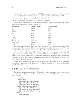 32                                                                    Picking Up Perl 0.12



 • the strings  (the empty string) and 0 (the string containing only the character, 0),
   or any string expression that evaluates to either  (the empty string) or 0.
 • any numeric expression that evaluates to a numeric 0.
 • any value that is not deﬁned (i.e., equivalent to undef).
   If that rule is not completely clear, the following table gives some example Perl expres-
sions and states whether they are true or not:
Expression                    String/Number?             Boolean value
0                             number                     false
0.0                           number                     false
0.0000                        number                     false
                            string                     false
0                           string                     false
0.0                         string                     true
undef                         N/A                        false
42 - (6 * 7)                  number                     false
0.0 + 0.0                   number                     false
foo                         string                     true
    There are two expressions above that easily confuse new Perl programmers. First of all,
the expression 0.0 is true. This is true because it is a string that is not 0. The only
string that is not empty that can be false is 0. Thus, 0.0 must be true.
    Next, consider 0.0 + 0.0. After what was just stated, one might assume that this
expression is true. However, this expression is false. It is false because + is a numeric
operator, and as such, 0.0 must be turned into its numeric equivalent. Since the numeric
equivalent to 0.0 is 0.0, we get the expression 0.0 + 0.0, which evaluates to 0.0, which
is the same as 0, which is false.
   Finally, it should be noted that all references are true. The topic of Perl references is
beyond the scope of this book. However, if we did not mention it, we would not be giving
you the whole truth story.

4.3 The if/unless Structures
   The if and unless structures are the simplest control structures. You are no doubt
comfortable with if statements from C, C++, or Java. Perl’s if statements work very
much the same.
     use strict;
     if (expression) {
          Expression_True_Statement;
          Expression_True_Statement;
          Expression_True_Statement;
     } elsif (another_expression) {
          Expression_Elseif_Statement;
          Expression_Elseif_Statement;
          Expression_Elseif_Statement;
     } else {
          Else_Statement;
 