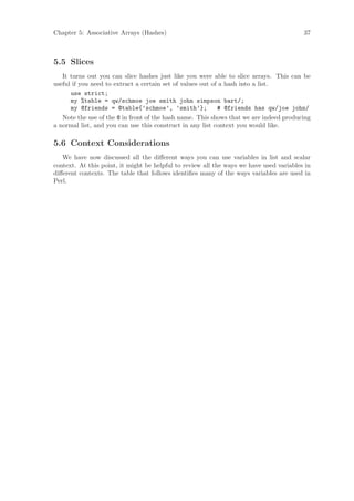 Chapter 5: Associative Arrays (Hashes)                                                   37



5.5 Slices
   It turns out you can slice hashes just like you were able to slice arrays. This can be
useful if you need to extract a certain set of values out of a hash into a list.
      use strict;
      my %table = qw/schmoe joe smith john simpson bart/;
      my @friends = @table{’schmoe’, ’smith’};              # @friends has qw/joe john/
   Note the use of the @ in front of the hash name. This shows that we are indeed producing
a normal list, and you can use this construct in any list context you would like.

5.6 Context Considerations
   We have now discussed all the diﬀerent ways you can use variables in list and scalar
context. At this point, it might be helpful to review all the ways we have used variables in
diﬀerent contexts. The table that follows identiﬁes many of the ways variables are used in
Perl.
 