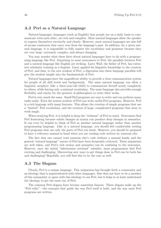 46                                                                      Picking Up Perl 0.12



A.2 Perl as a Natural Language
    Natural languages, languages (such as English) that people use on a daily basis to com-
municate with each other, are rich and complete. Most natural languages allow the speaker
to express themselves succinctly and clearly. However, most natural languages are also full
of arcane constructs that carry over from the language’s past. In addition, for a given nat-
ural language, it is impossible to fully master the vocabulary and grammar because they
are very large, extremely complex, and always changing.
    You may wonder what these facts about natural languages have to do with a program-
ming language like Perl. Surprising to most newcomers to Perl, the parallels between Perl
and a natural language like English are striking. Larry Wall, the father of Perl, has exten-
sive scholastic training as a linguist. Larry applied his linguistic knowledge to the creation
of Perl, and thus, to the new student of Perl, a digression into these language parallels will
give the student insight into the fundamentals of Perl.
    Natural languages have the magniﬁcent ability to provide a clear communication system
for people of all skill levels and backgrounds. The same natural language can allow a
linguistic neophyte (like a three-year-old child) to communicate herself nearly completely
to others, while having only a minimal vocabulary. The same language also provides enough
ﬂexibility and clarity for the greatest of philosophers to write their works.
    Perl is very much the same. Small Perl programs are easy to write and can perform many
tasks easily. Even the newest student of Perl can write useful Perl programs. However, Perl
is a rich language with many features. This allows the creation of simple programs that use
a “limited” Perl vocabulary, and the creation of large, complicated programs that seem to
work magic.
    When studying Perl, it is helpful to keep the “richness” of Perl in mind. Newcomers ﬁnd
Perl frustrating because subtle changes in syntax can produce deep changes in semantics.
It can even be helpful to think of Perl as another natural language rather than another
programming language. Like in a natural language, you should feel comfortable writing
Perl programs that use only the parts of Perl you know. However, you should be prepared
to have a reference manual in hand when you are reading code written by someone else.
    The fact that one cannot read someone else’s code without a manual handy and the
general “natural language” nature of Perl have been frequently criticized. These arguments
are well taken, and Perl’s rich syntax and semantics can be confusing to the newcomer.
However, once the initial “information overload” subsides, most programmers ﬁnd Perl
exciting and challenging. Discovering new ways to get things done in Perl can be both fun
and challenging! Hopefully, you will ﬁnd this to be the case as well.

A.3 The Slogans
    Clearly, Perl is a unique language. This uniqueness has brought forth a community and
an ideology that is unprecedented with other languages. One does not have to be a member
of this community or agree with this ideology to use Perl, but it helps to at least understand
the ideology to get the most out of Perl.
    The common Perl slogans have become somewhat famous. These slogans make up the
“Perl ethic”—the concepts that guide the way Perl itself is built, and the way most Perl
programs are written.
 