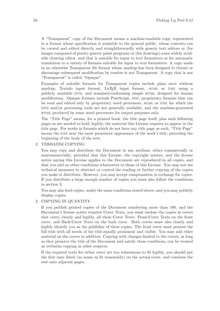 50                                                                      Picking Up Perl 0.12



     A “Transparent” copy of the Document means a machine-readable copy, represented
     in a format whose speciﬁcation is available to the general public, whose contents can
     be viewed and edited directly and straightforwardly with generic text editors or (for
     images composed of pixels) generic paint programs or (for drawings) some widely avail-
     able drawing editor, and that is suitable for input to text formatters or for automatic
     translation to a variety of formats suitable for input to text formatters. A copy made
     in an otherwise Transparent ﬁle format whose markup has been designed to thwart or
     discourage subsequent modiﬁcation by readers is not Transparent. A copy that is not
     “Transparent” is called “Opaque”.
     Examples of suitable formats for Transparent copies include plain ascii without
     markup, Texinfo input format, LaTEX input format, sgml or xml using a
     publicly available dtd, and standard-conforming simple html designed for human
     modiﬁcation. Opaque formats include PostScript, pdf, proprietary formats that can
     be read and edited only by proprietary word processors, sgml or xml for which the
     dtd and/or processing tools are not generally available, and the machine-generated
     html produced by some word processors for output purposes only.
     The “Title Page” means, for a printed book, the title page itself, plus such following
     pages as are needed to hold, legibly, the material this License requires to appear in the
     title page. For works in formats which do not have any title page as such, “Title Page”
     means the text near the most prominent appearance of the work’s title, preceding the
     beginning of the body of the text.
 2. VERBATIM COPYING
     You may copy and distribute the Document in any medium, either commercially or
     noncommercially, provided that this License, the copyright notices, and the license
     notice saying this License applies to the Document are reproduced in all copies, and
     that you add no other conditions whatsoever to those of this License. You may not use
     technical measures to obstruct or control the reading or further copying of the copies
     you make or distribute. However, you may accept compensation in exchange for copies.
     If you distribute a large enough number of copies you must also follow the conditions
     in section 3.
     You may also lend copies, under the same conditions stated above, and you may publicly
     display copies.
 3. COPYING IN QUANTITY
     If you publish printed copies of the Document numbering more than 100, and the
     Document’s license notice requires Cover Texts, you must enclose the copies in covers
     that carry, clearly and legibly, all these Cover Texts: Front-Cover Texts on the front
     cover, and Back-Cover Texts on the back cover. Both covers must also clearly and
     legibly identify you as the publisher of these copies. The front cover must present the
     full title with all words of the title equally prominent and visible. You may add other
     material on the covers in addition. Copying with changes limited to the covers, as long
     as they preserve the title of the Document and satisfy these conditions, can be treated
     as verbatim copying in other respects.
     If the required texts for either cover are too voluminous to ﬁt legibly, you should put
     the ﬁrst ones listed (as many as ﬁt reasonably) on the actual cover, and continue the
     rest onto adjacent pages.
 