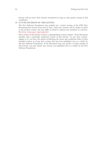 54                                                                    Picking Up Perl 0.12



    License will not have their licenses terminated so long as such parties remain in full
    compliance.
10. FUTURE REVISIONS OF THIS LICENSE
    The Free Software Foundation may publish new, revised versions of the GNU Free
    Documentation License from time to time. Such new versions will be similar in spirit
    to the present version, but may diﬀer in detail to address new problems or concerns.
    See http://www.gnu.org/copyleft/.
    Each version of the License is given a distinguishing version number. If the Document
    speciﬁes that a particular numbered version of this License “or any later version”
    applies to it, you have the option of following the terms and conditions either of that
    speciﬁed version or of any later version that has been published (not as a draft) by
    the Free Software Foundation. If the Document does not specify a version number of
    this License, you may choose any version ever published (not as a draft) by the Free
    Software Foundation.
 